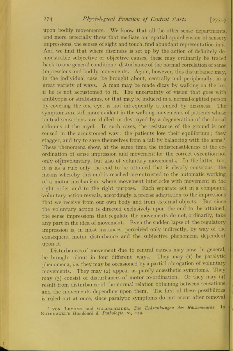 upon bodily movements. We know that all the other sense departments, and more especially those that mediate our spatial apprehension of sensory impressions, the senses of sight and touch, find abundant representation in it. And we find that where dizziness is set up by the action of definitely de monstrable subjective or objective causes, these may ordinarily be traced back to one genera! condition : disturbance of the normal correlation of sense impressions and bodily movements. Again, however, this disturbance may, in the individual case, be brought about, centrally and peripherally, in a great variety of ways. A man may be made dizzy by walking on the ice. if he is not accustomed to it. The uncertainty of vision that goes with amblyopia or strabismus, or that maybe induced in a normal-sighted person by covering the one eye, is not infrequently attended by dizziness. The symptoms are still more evident in the walking movements of patients whose tactual sensations are dulled or destroyed by a degeneration of the dorsal columns of the myel. In such cases, the resistance of the ground is not sensed in the accustomed way : the patients lose their equilibrium ; they stagger, and try to save themselves from a fall by balancing with the arms.1 These phenomena show, at the same time, the indispensableness of the co- ordination of sense impression and movement for the correct execution not only of^involuntary, but also of voluntary movements. In the latter, too, it is as a rule only the end to be attained that is clearly conscious ; the means whereby this end is reached are entrusted to the automatic working of a motor mechanism, where movement interlocks with movement in the right order and to the right purpose. Each separate act in a compound voluntary action reveals, accordingly, a precise adaptation to the impressions that we receive from our own body and from external objects. But since the voluntary action is directed exclusively upon the end to be attained, the sense impressions that regulate the movements do not, ordinarily, take any part in the idea of movement. Even the sudden lapse of the regulatory impression is, in most instances, perceived only indirectly, by way of the consequent motor disturbance and the subjective phenomena dependent upon it. Disturbances of movement due to central causes may now, in general, be brought about in four different ways. They may (1) be paralytic phenomena, i.e. they may be occasioned by a partial abrogation of voluntary movements. They may (2) appear as purely-anaesthetic symptoms. They may (3) consist of disturbances of motor co-ordination. Or they may (4) result from disturbance of the normal relation obtaining between sensations and the movements depending upon them. The first of these possibilities is ruled out at once, since paralytic symptoms do not occur after removal 1 von Leyden and Goldscheider, Die Erkrankungen des Ruckevmarks. In Nothnagel's Handbuch d. Pathologie, x., 149.