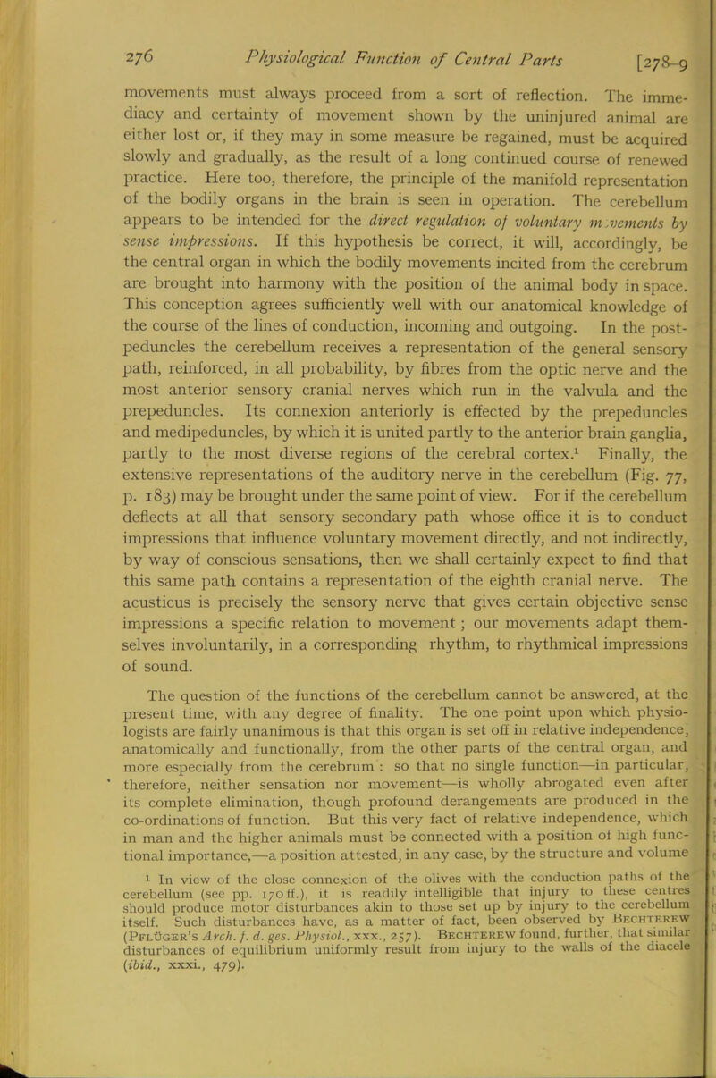 movements must always proceed from a sort of reflection. The imme- diacy and certainty of movement shown by the uninjured animal are either lost or, if they may in some measure be regained, must be acquired slowly and gradually, as the result of a long continued course of renewed practice. Here too, therefore, the principle of the manifold representation of the bodily organs in the brain is seen in operation. The cerebellum appears to be intended for the direct regulation of voluntary movements by sense impressions. If this hypothesis be correct, it will, accordingly, be the central organ in which the bodily movements incited from the cerebrum are brought into harmony with the position of the animal body in space. This conception agrees sufficiently well with our anatomical knowledge of the course of the lines of conduction, incoming and outgoing. In the post- peduncles the cerebellum receives a representation of the general sensory path, reinforced, in all probability, by fibres from the optic nerve and the most anterior sensory cranial nerves which run in the valvula and the prepeduncles. Its connexion anteriorly is effected by the prepeduncles and medipeduncles, by which it is united partly to the anterior brain ganglia, partly to the most diverse regions of the cerebral cortex.1 Finally, the extensive representations of the auditory nerve in the cerebellum (Fig. 77, p. 183) may be brought under the same point of view. For if the cerebellum deflects at all that sensory secondary path whose office it is to conduct impressions that influence voluntary movement directly, and not indirectly, by way of conscious sensations, then we shall certainly expect to find that this same path contains a representation of the eighth cranial nerve. The acusticus is precisely the sensory nerve that gives certain objective sense impressions a specific relation to movement; our movements adapt them- selves involuntarily, in a corresponding rhythm, to rhythmical impressions of sound. The question of the functions of the cerebellum cannot be answered, at the present time, with any degree of finality. The one point upon which physio- logists are fairly unanimous is that this organ is set off in relative independence, anatomically and functionally, from the other parts of the central organ, and more especially from the cerebrum : so that no single function—in particular, ' therefore, neither sensation nor movement—is wholly abrogated even after its complete elimination, though profound derangements are produced in the co-ordinations of function. But this very fact of relative independence, which in man and the higher animals must be connected with a position of high func- tional importance,—a position attested, in any case, by the structure and volume 1 In view of the close connexion of the olives with the conduction paths of the cerebellum (see pp. 170ff.), it is readily intelligible that injury to these centres should produce motor disturbances akin to those set up by injury to the cerebellum itself. Such disturbances have, as a matter of fact, been observed by Bechterew (PflCger's Arch. f. d. ges. Physiol., xxx., 257). Bechterew found, further, that similal disturbances of equilibrium uniformly result from injury to the walls of the diacele (ibid., xxxi., 479).