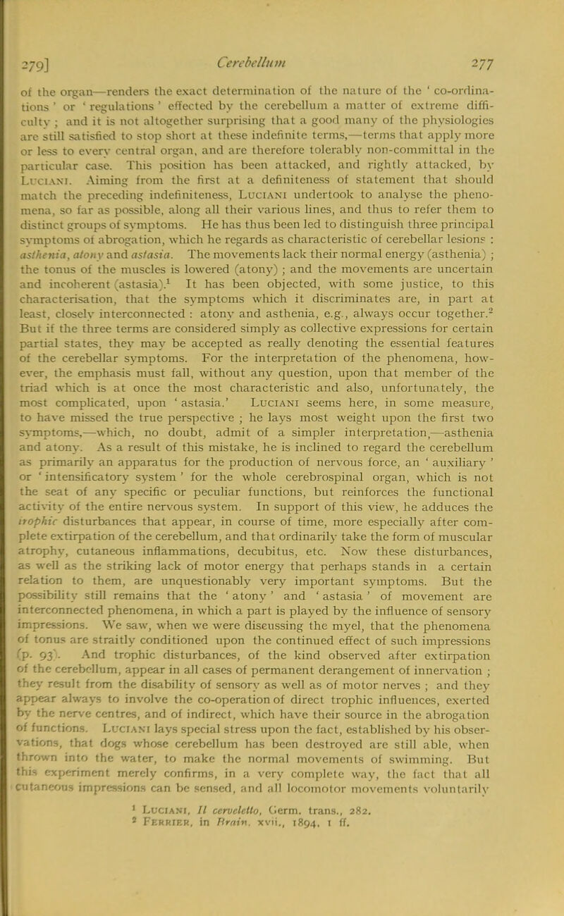 of the organ—renders the exact determination of the nature of the ' co-ordina- tions ' or ' regulations ' effected by the cerebellum a matter of extreme diffi- culty ; and it is not altogether surprising that a good many of the physiologies are still satisfied to stop short at these indefinite terms,—terms that apply more or less to everv central organ, and are therefore tolerably non-committal in the particular case. This position has been attacked, and rightly attacked, by I.rciAM. Aiming from the first at a definiteness of statement that should match the preceding indefiniteness, Luciani undertook to analyse the pheno- mena, so far as possible, along all their various lines, and thus to refer them to distinct groups of symptoms. He has thus been led to distinguish three principal svmptoms ot abrogation, which he regards as characteristic of cerebellar lesion? : asthenia, atony and astasia. The movements lack their normal energy (asthenia) ; the tonus of the muscles is lowered (atony) ; and the movements are uncertain and incoherent (astasia).1 It has been objected, with some justice, to this characterisation, that the symptoms which it discriminates are, in part at least, closely interconnected : atony and asthenia, e.g., always occur together.2 But if the three terms are considered simply as collective expressions for certain partial states, they may be accepted as really denoting the essential features of the cerebellar symptoms. For the interpretation of the phenomena, how- ever, the emphasis must fall, without any question, upon that member of the triad which is at once the most characteristic and also, unfortunately, the most complicated, upon ' astasia.' Luciani seems here, in some measure, to have missed the true perspective ; he lays most weight upon the first two symptoms,—which, no doubt, admit of a simpler interpretation,—asthenia and atony. As a result of this mistake, he is inclined to regard the cerebellum as primarily an apparatus for the production of nervous force, an ' auxiliary ' or ' intensificatory system ' for the whole cerebrospinal organ, which is not the seat of any specific or peculiar functions, but reinforces the functional activity of the entire nervous system. In support of this view, he adduces the itophic disturbances that appear, in course of time, more especially after com- plete extirpation of the cerebellum, and that ordinarily take the form of muscular atrophy, cutaneous inflammations, decubitus, etc. Now these disturbances, as well as the striking lack of motor energy that perhaps stands in a certain relation to them, are unquestionably very important symptoms. But the possibility still remains that the ' atony ' and ' astasia ' of movement are interconnected phenomena, in which a part is played by the influence of sensory impressions. We saw, when we were discussing the myel, that the phenomena of tonus are straitly conditioned upon the continued effect of such impressions (P- 93 - -xnd trophic disturbances, of the kind observed after extirpation of the cerebellum, appear in all cases of permanent derangement of innervation ; they result from the disability of sensory as well as of motor nerves ; and they appear always to involve the co-operation of direct trophic influences, exerted by the nerve centres, and of indirect, which have their source in the abrogation of functions. Luciani lays special stress upon the fact, established by his obser- vations, that dogs whose cerebellum has been destroyed are still able, when thrown into the water, to make the normal movements of swimming. But this experiment merely confirms, in a very complete way, the fact that all cutaneous impressions can be sensed, and all locomotor movements voluntarily 1 Luciani, // cervclello, Cierm. trans., 282. 9 Ferrier, in Brain, xvii., 1894. 1 ff.
