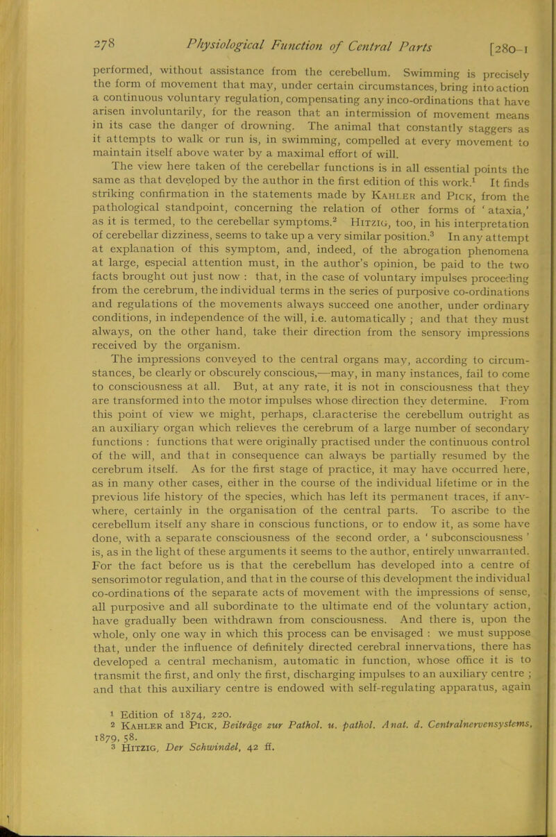 performed, without assistance from the cerebellum. Swimming is precisely the form of movement that may, under certain circumstances, bring into action a continuous voluntary regulation, compensating any inco-ordinations that have arisen involuntarily, for the reason that an intermission of movement means in its case the danger of drowning. The animal that constantly staggers as it attempts to walk or run is, in swimming, compelled at every movement to maintain itself above water by a maximal effort of will. The view here taken of the cerebellar functions is in all essential points the same as that developed by the author in the first edition of this work.1 It finds striking confirmation in the statements made by Kahi.er and Pick, from the pathological standpoint, concerning the relation of other forms of ' ataxia,' as it is termed, to the cerebellar symptoms.2 Hitzig, too, in his interpretation of cerebellar dizziness, seems to take up a very similar position.3 In any attempt at explanation of this symptom, and, indeed, of the abrogation phenomena at large, especial attention must, in the author's opinion, be paid to the two facts brought out just now : that, in the case of voluntary impulses proceeding from the cerebrum, the individual terms in the series of purposive co-ordinations and regulations of the movements always succeed one another, under ordinary conditions, in independence of the will, i.e. automatically ; and that they must always, on the other hand, take their direction from the sensory impressions received by the organism. The impressions conveyed to the central organs may, according to circum- stances, be clearly or obscurely conscious,—may, in many instances, fail to come to consciousness at all. But, at any rate, it is not in consciousness that they are transformed into the motor impulses whose direction they determine. From this point of view we might, perhaps, characterise the cerebellum outright as an auxiliary organ which relieves the cerebrum of a large number of secondary functions : functions that were originally practised under the continuous control of the will, and that in consequence can always be partially resumed by the cerebrum itself. As for the first stage of practice, it may have occurred here, as in many other cases, either in the course of the individual lifetime or in the previous life history of the species, which has left its permanent traces, if any- where, certainly in the organisation of the central parts. To ascribe to the cerebellum itself any share in conscious functions, or to endow it, as some have done, with a separate consciousness of the second order, a ' subconsciousness ' is, as in the light of these arguments it seems to the author, entirely unwarranted. For the fact before us is that the cerebellum has developed into a centre of sensorimotor regulation, and that in the course of this development the individual co-ordinations of the separate acts of movement with the impressions of sense, all purposive and all subordinate to the ultimate end of the voluntary action, have gradually been withdrawn from consciousness. And there is, upon the whole, only one way in which this process can be envisaged : we must suppose that, under the influence of definitely directed cerebral innervations, there has developed a central mechanism, automatic in function, whose office it is to transmit the first, and only the first, discharging impulses to an auxiliary centre ; and that this auxiliary centre is endowed with self-regulating apparatus, again 1 Edition of 1874, 220. 2 Kahler and Pick, Beitrdge zur Pathol, u. pathol. Anal. d. Cenlralncrvcnsy stems, 1879, 58. 3 Hitzig. Der Schwindel, 42 ff.