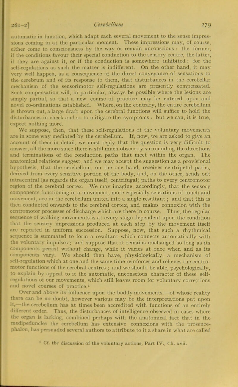 automatic in function, which adapt each several movement to the sense impres- sions coming in at the particular moment. These impressions may, of course, either come to consciousness by the way or remain unconscious : the former, if the conditions favour their special conduction to the sensory centre, the latter, if they are against it, or if the conduction is somewhere inhibited : for the self-regulations as such the matter is indifferent. On the other hand, it may very well happen, as a consequence of the direct conveyance of sensations to the cerebrum and of its response to them, that disturbances in the cerebellar mechanism of the sensorimotor self-regulations are presently compensated. Such compensation will, in particular, always be possible where the lesions are simply partial, so that a new course of practice may be entered upon and novel co-ordinations established. Where, on the contrary, the entire cerebellum is thrown out, a large draft upon the cerebral functions will suffice to hold the disturbances in check and so to mitigate the symptoms : but we can, it is true, expect nothing more. We suppose, then, that these self-regulations of the voluntary movements are in some way mediated by the cerebellum. If, now, we are asked to give an account of them in detail, we must reply that the question is very difficult to answer, all the more since there is still much obscurity surrounding the directions and terminations of the conduction paths that meet within the organ. The anatomical relations suggest, and we may accept the suggestion as a provisional hypothesis, that the cerebellum, on the one hand, receives centripetal paths, derived from every sensitive portion of the body, and, on the other, sends out intracentral (as regards the organ itself, centrifugal) paths to every centromotor region of the cerebral cortex. We may imagine, accordingly, that the sensory components functioning in a movement, more especially sensations of touch and movement, are in the cerebellum united into a single resultant; and that this is then conducted onwards to the cerebral cortex, and makes connexion with the centromotor processes of discharge which are there in course. Thus, the regular sequence of walking movements is at every stage dependent upon the condition that the sensory impressions produced at each step by the movement itself are repeated in uniform succession. Suppose, now, that such a rhythmical sequence is summated to form a resultant which connects automatically with the voluntary- impulses ; and suppose that it remains unchanged so long as its components persist without change, while it varies at once when and as its components vary. We should then have, physiologically, a mechanism of self-regulation which at one and the same time reinforces and relieves the centro- motor functions of the cerebral centres ; and we should be able, psychologically, to explain by appeal to it the automatic, unconscious character of these self- regulations of our movements, which still leaves room for voluntary corrections and novel courses of practice.1 Over and above its influence upon the bodily movements,—of whose reality there can be no doubt, however various may be the interpretations put upon >t»—the cerebellum has at times been accredited with functions of an entirely uinerenl order. Thus, the disturbances of intelligence observed in cases where the organ is lacking, combined perhaps with the anatomical fact that in the m'dipeduncles the cerebellum has extensive connexions with the prosence- phalon, has persuaded several authors to attribute to it a share in what are calle;! 1 Cf. thf discussion of the voluntary actions, Part IV., Ch. xvii.