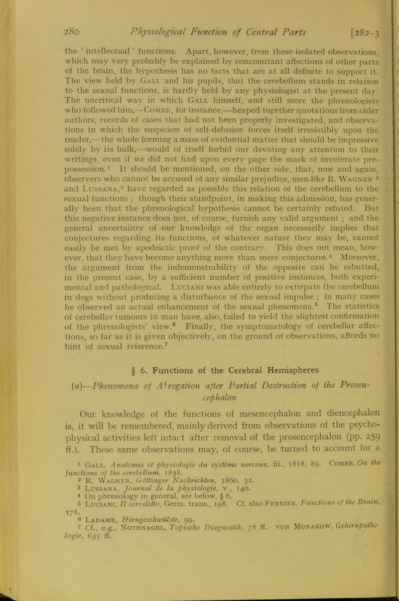 the ' intellectual ' functions. Apart, however, trom these isolated observations, which may very probably be explained by concomitant affections of other parts of the brain, the hypothesis has no facts that are at all definite to support it. The view held by Gali. and his pupils, that the cerebellum stands in relation to the sexual functions, is hardly held by any physiologist at the present day. The uncritical way in which Gall himself, and still more the phrenologists who followed him,—Combe, for instance,—heaped together quotations from older authors, records of cases that had not been properly investigated, and observa- tions in which the suspicion of self-delusion forces itself irresistibly upon the reader,—the whole forming a mass of evidential matter that should be impressive solely by its bulk,—would of itself forbid our devoting any attention to their writings, even if we did not find upon every page the mark of inveterate pre- possession.1 It should be mentioned, on the other side, that, now and again, observers who cannot be accused of any similar prejudice, men like R, Wagner 2 and Lussana,3 have regarded as possible this relation of the cerebellum to the sexual functions ; though their standpoint, in making this admission, has gener- ally been that the phrenological hypothesis cannot be certainly refuted. But this negative instance does not, of course, furnish any valid argument ; and the general uncertainty of our knowledge of the organ necessarily implies that conjectures regarding its functions, of whatever nature they may be, cannot easily be met by apodeictic proof of the contrary. This does not mean, how- ever, that they have become anything more than mere conjectures.' Moreover, the argument from the indemonstrability of the opposite can be rebutted, in the present case, by a sufficient number of positive instances, both experi- mental and pathological. Luciani was able entirely to extirpate the cerebellum in dogs without producing a disturbance of the sexual impulse ; in many cases he observed an actual enhancement of the sexual phenomena.6 The statistics of cerebellar tumours in man have, also, failed to yield the slightest confirmation of the phrenologists' view.8 Finally, the symptomatology of cerebellar affec- tions, so far as it is given objectively, on the ground of observations, affords no hint of sexual reference.7 § 6. Functions of the Cerebral Hemispheres (a)—Phenomena of Al rogation after Partial Destruction of the Prosen- cephalon Our knowledge of the functions of mesencephalon and diencephalon is, it will be remembered, mainly derived from observations of the psycho- physical activities left intact after removal of the prosencephalon (pp. 259 ff.). These same observations may, of course, be turned to account for a 1 Gall, Anatomie et physiologie du systeme nerveux, iii., 1818, 85. Combe, On the functions of the cerebellum, 1838. 2 R. Wagner, Gottinger Nachrichten, i860, 32. 3 Lussana, Journal de la physiologie, v., 140. 4 On phrenology in general, see below, § 6. s Luciani, II cerveletto, Germ, trans., 198. Cf. also Ferrier, Functions of the Brain, 178. 6 Ladame, Himgeschwiilste, 99. 7 Cf., e.g., Nothnagel, Topischc Diagnoslik, 78 ff, von Monakow, Gclnmpatho logie, 635 ff.