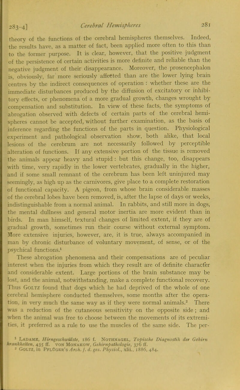 theory of the functions of the cerebral hemispheres themselves. Indeed, the results have, as a matter of fact, been applied more often to this than to the former purpose. It is clear, however, that the positive judgment of the persistence of certain activities is more definite and reliable than the negative judgment of their disappearance. Moreover, the prosencephalon is, obviously, far more seriously affeeted than are the lower lying brain centres by the indirect consequences of operation : whether these are the immediate disturbances produced by the diffusion of excitatory or inhibi- torv effects, or phenomena of a more gradual growth, changes wrought by compensation and substitution. In view of these facts, the symptoms of abrogation observed with defects of certain parts of the cerebral hemi- spheres cannot be accepted, without further examination, as the basis of inference regarding the functions of the parts in question. Physiological experiment and pathological observation show, both alike, that local lesions of the cerebrum are not necessarily followed by perceptible alteration of functions. If any extensive portion of the tissue is removed the animals appear heavy and stupid : but this change, too, disappears with time, very rapidly in the lower vertebrates, gradually in the higher, and if some small remnant of the cerebrum has been left uninjured may seemingly, as high up as the carnivores, give place to a complete restoration of functional capacity. A pigeon, from whose brain considerable masses of the cerebral lobes have been removed, is, after the lapse of days or weeks, indistinguishable from a normal animal. In rabbits, and still more in dogs, the mental dullness and general motor inertia are more evident than in birds. In man himself, textural changes of limited extent, if they are of gradual growth, sometimes run their course without external symptom. More extensive injuries, however, are, it is true, always accompanied in man by chronic disturbance of voluntary movement, of sense, or of the psychical functions.1 These abrogation phenomena and their compensations are of peculiar interest when the injuries from which they result are of definite character and considerable extent. Large portions of the brain substance may be lost, and the animal, notwithstanding, make a complete functional recovery. Thus Goltz found that dogs which he had deprived of the whole of one cerebral hemisphere conducted themselves, some months after the opera- tion, in very much the same way as if they were normal animals.2 There was a reduction of the cutaneous sensitivity on the opposite side ; and whon the animal was free to choose between the movements of its extremi- ties, it preferred as a rule to use the muscles of the same side. The per- 1 Ladame, Ifirngeschwulste, 186 f. Nothnagel, Topischc Diagnostift der Gehirn krankheiten, 435 ff. von Monakow, Gchirnpathologic, 376 ft. 2 Goltz, in PflCgek's AyqH. f. d. ges. Physiol., xlii., 1886, 484.