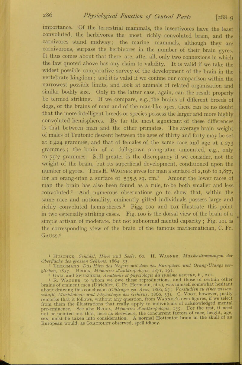 importance. Of the terrestrial mammals, the insectivores have the least convoluted, the herbivores the most richly convoluted brain, and the carnivores stand midway; the marine mammals, although they are carnivorous, surpass the herbivores in the number of their brain gyres. It thus comes about that there are, after all, only two connexions in which the law quoted above has any claim to validity. It is valid if we take the widest possible comparative survey of the development of the brain in the vertebrate kingdom ; and it is valid if we confine our comparison within the narrowest possible limits, and look at animals of related organisation and similar bodily size. Only in the latter case, again, can the result properly be termed striking. If we compare, e.g., the brains of different breeds of dogs, or the brains of man and of the man-like apes, there can be no doubt that the more intelligent breeds or species possess the larger and more highly convoluted hemispheres. By far the most significant of these differences is that between man and the other primates. The average brain weight of males of Teutonic descent between the ages of thirty and forty may be set at 1,424 grammes, and that of females of the same race and age at 1,273 grammes ; the brain of a full-grown orang-utan amounted, e.g., only to 797 grammes. Still greater is the discrepancy if we consider, not the weight of the brain, but its superficial development, conditioned upon the number of gyres. Thus H. Wagnfr gives for man a surface of 2,196 to 1,877, for an orang-utan a surface of 535.5 sq. cm.1 Among the lower races of man the brain has also been found, as a rule, to be both smaller and less convoluted.2 And numerous observations go to show that, within the same race and nationality, eminently gifted individuals possess large and richly convoluted hemispheres.3 Figg. 100 and 101 illustrate this point in two especially striking cases. Fig. 100 is the dorsal view of the brain of a simple artisan of moderate, but not subnormal mental capacity ; Fig. 101 is the corresponding view of the brain of the famous mathematician, C. Fr. Gauss.4 1 Huschke, Schddel, Him und Seek, 60. H. Wagner, Massbestimmungen der Oberfldche des grossen Gehirns, 1864, 33. 2 Tiedemann, Das Him des Negers mil dem des Enropders und Orang-Utangs ver- glichen, 1837. Broca, Mtmoires d'anthropologic, 1871, 191. 3 Gall and Spurzheim, Anatomie et physiologie du sysldme nerveux, ii., 251. 4 R. Wagner, to whom we owe these reproductions, and those of certain other brains of eminent men (Dirichlet, C. Fr. Hermann, etc.), was himself somewhat hesitant about drawing this conclusion (Gottinger gel. Anz., i860, 65 ; Vorstudien zu einer wissen- schajtl. Morphologie und Physiologie des Gehirns, i860, 33). C. Vogt, however, justly remarks that it follows, without any question, from Wagner's own figures, if we select from them the illustrations that really apply to individuals of acknowledged mental pre-eminence. See also Broca, Mimoires d'anthropologic, 155. For the rest, it need not be pointed out that, here as elsewhere, the concurrent factors of race, height, age, sex, must be taken into consideration. A normal Hottentot brain in the skull of an European would, as Gratiolet observed, spell idiocy.
