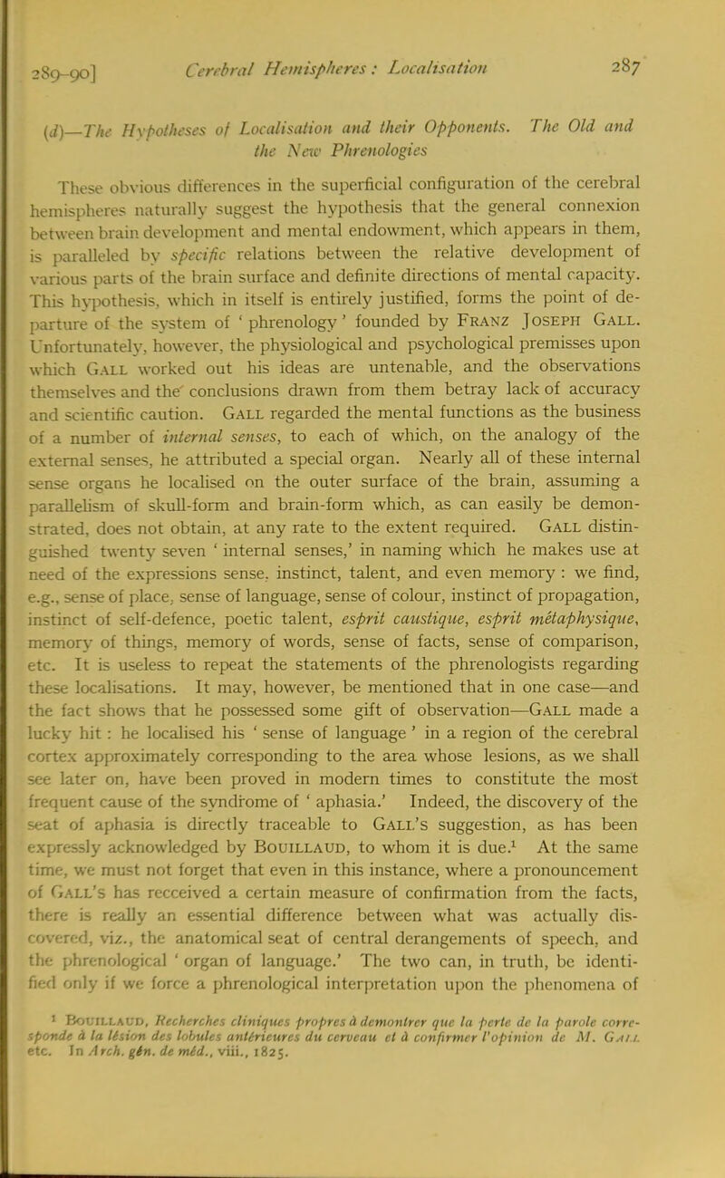 [d)—The Hypotheses of Localisation and their Opponents. The Old and the New Phrenologies These obvious differences in the superficial configuration of the cerebral hemispheres naturally suggest the hypothesis that the general connexion between brain development and mental endowment, which appears in them, is paralleled by specific relations between the relative development of various parts of the brain surface and definite directions of mental capacity. This hypothesis, which in itself is entirely justified, forms the point of de- parture of the system of ' phrenology' founded by Franz Joseph Gall. Unfortunately, however, the physiological and psychological premisses upon which Gall worked out his ideas are untenable, and the observations themselves and the' conclusions drawn from them betray lack of accuracy and scientific caution. Gall regarded the mental functions as the business of a number of internal senses, to each of which, on the analogy of the external senses, he attributed a special organ. Nearly all of these internal sense organs he localised on the outer surface of the brain, assuming a parallelism of skull-form and brain-form which, as can easily be demon- strated, does not obtain, at any rate to the extent required. Gall distin- guished twenty seven ' internal senses,' in naming which he makes use at need of the expressions sense, instinct, talent, and even memory : we find, e.g., sense of place, sense of language, sense of colour, instinct of propagation, instinct of self-defence, poetic talent, esprit caustique, esprit metaphysique, memory of things, memory of words, sense of facts, sense of comparison, etc. It is useless to repeat the statements of the phrenologists regarding these localisations. It may, however, be mentioned that in one case—and the fact shows that he possessed some gift of observation—Gall made a lucky hit : he localised his ' sense of language ' in a region of the cerebral cortex approximately corresponding to the area whose lesions, as we shall see later on, have been proved in modern times to constitute the most frequent cause of the syndrome of ' aphasia.' Indeed, the discovery of the seat of aphasia is directly traceable to Gall's suggestion, as has been expressly acknowledged by Bouillaud, to whom it is due.1 At the same time, we must not forget that even in this instance, where a pronouncement of Gall's has reccei%red a certain measure of confirmation from the facts, there is really an essential difference between what was actually dis- covered, viz., the anatomical seat of central derangements of speech, and the phrenological ' organ of language.' The two can, in truth, be identi- fied only if we force a phrenological interpretation upon the phenomena of 1 Bouiixaud, Recherches cliniques propres d demonlrcr que la perte dc la parole corre- sprmde A la lision des lobules antiricurcs du ccrvcau el d cunfirmer VOpinion dc M. Gai 1. etc. In Arch. gin. de mid., viii., 1825.