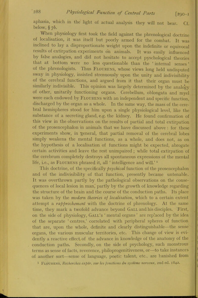aphasia, which in the light of actual analysis they will not bear. Cf. below, § yb. When physiology first took the field against the phrenological doctrine of localisation, it was itself but poorly armed for the combat. It was inclined to lay a disproportionate weight upon the indefinite or equivocal results of extirpation experiments on animals. It was easily influenced by false analogies, and did not hesitate to accept pyschological theories that at bottom were no less questionable than the ' internal senses ' of the phrenologists. Thus Flourens, whose views long held undisputed sway in physiology, insisted strenuously upon the unity and indivisibility of the cerebral functions, and argued from it that their organ must be similarly indivisible. This opinion was largely determined by the analogy of other, unitarily functioning organs. Cerebellum, oblongata and myel were each endowed by Flourens with an independent and specific function, discharged by the organ as a whole. In the same way, the mass of the cere- bral hemispheres stood for him upon a single physiological level, like the substance of a secreting gland, e.g. the kidney. He found confirmation of this view in the observations on the results of partial and total extirpation of the prosencephalon in animals that we have discussed above : for these experiments show, in general, that partial removal of the cerebral lobes simply weakens the mental functions, as a whole, and does not, as on the hypothesis of a localisation of functions might be expected, abrogate certain activities and leave the rest unimpaired ; while total extirpation of the cerebrum completely destroys all spontaneous expressions of the mental life, i.e., as Flourens phrased it, all ' intelligence and will.'1 This doctrine, of the specifically psychical function of the prosencephalon and of the indivisibility of that function, presently became untenable. It was overthrown partly by the pathological observations on the conse- quences of local lesion in man,' partly by the growth of knowledge regarding the structure of the brain and the course of the conduction paths. Its place was taken by the modern theories of localisation, which to a certain extent attempt a rapprochement with the doctrine of phrenology. At the same time, they mark a twofold advance beyond Gall and his disciples. First, on the side of physiology, Gall's ' mental organs ' are replaced by the idea of the separate ' centres,' correlated with peripheral spheres of function that are, upon the whole, definite and clearly distinguishable—the sense organs, the various muscular territories, etc. This change of view is evi- dently a reactive effect of the advance in knowledge of the anatomy of the conduction paths. Secondly, on the side of psychology, such monstrous terms as sense of facts, reverence, philoprogenitiveness, or—to take instances of another sort—sense of language, poetic talent, etc.. are banished from 1 Flourens, Recherches exptr. sur les fonotions dn systime nervcux, 2nd ed. 1842.