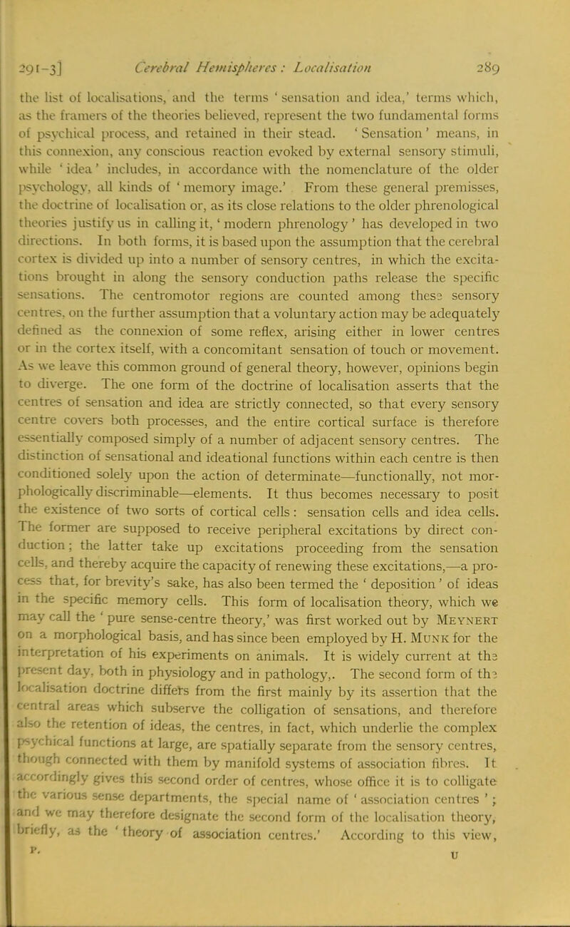 the list of localisations, and the terms 'sensation and idea,' terms which, as the framers of the theories believed, represent the two fundamental forms of psychical process, and retained in their stead. ' Sensation' means, in this connexion, any conscious reaction evoked by external sensory stimuli, while ' idea 1 includes, in accordance with the nomenclature of the older psychology, all kinds of ' memory image.' From these general premisses, the doctrine of localisation or, as its close relations to the older phrenological theories justify us in calling it,' modern phrenology' has developed in two directions. In both forms, it is based upon the assumption that the cerebral cortex is divided up into a number of sensory centres, in which the excita- tions brought in along the sensory conduction paths release the specific sensations. The centromotor regions are counted among these sensory centres, on the further assumption that a voluntary action may be adequately defined as the connexion of some reflex, arising either in lower centres or in the cortex itself, with a concomitant sensation of touch or movement. As we leave this common ground of general theory, however, opinions begin to diverge. The one form of the doctrine of localisation asserts that the centres of sensation and idea are strictly connected, so that every sensory centre covers both processes, and the entire cortical surface is therefore essentially composed simply of a number of adjacent sensory centres. The distinction of sensational and ideational functions within each centre is then conditioned solely upon the action of determinate—functionally, not mor- phologically discriminable—elements. It thus becomes necessary to posit the existence of two sorts of cortical cells: sensation cells and idea cells. The former are supposed to receive peripheral excitations by direct con- duction ; the latter take up excitations proceeding from the sensation cells, and thereby acquire the capacity of renewing these excitations,—a pro- cess that, for brevity's sake, has also been termed the ' deposition ' of ideas in the specific memory cells. This form of localisation theory, which we may call the ' pure sense-centre theory,' was first worked out by Meynert on a morphological basis, and has since been employed by H. Munk for the interpretation of his experiments on animals. It is widely current at the present day, both in physiology and in pathology,. The second form of the localisation doctrine differs from the first mainly by its assertion that the central areas which subserve the colligation of sensations, and therefore also the retention of ideas, the centres, in fact, which underlie the complex psv;hical functions at large, are spatially separate from the sensory centres, though connected with them by manifold systems of association fibres. It arrordingly gives this second order of centres, whose office it is to colligate the various sense departments, the special name of ' association centres '; and we may therefore designate the second form of the localisation theory, briefly, as the ' theory of association centres.' According to this view,