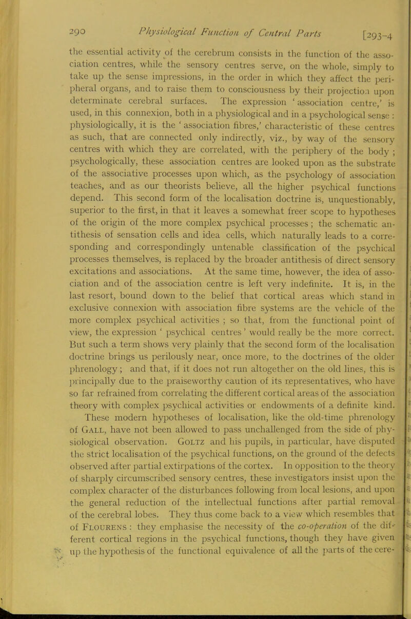 the essential activity of the cerebrum consists in the function of the asso- ciation centres, while the sensory centres serve, on the whole, simply to take up the sense impressions, in the order in which they affect the peri- pheral organs, and to raise them to consciousness by their projection upon determinate cerebral surfaces. The expression ' association centre,' is used, in this connexion, both in a physiological and in a psychological sense : physiologically, it is the ' association fibres,' characteristic of these centres as such, that are connected only indirectly, viz., by way of the sensory centres with which they are correlated, with the periphery of the body ; psychologically, these association centres are looked upon as the substrate of the associative processes upon which, as the psychology of association teaches, and as our theorists believe, all the higher psychical functions depend. This second form of the localisation doctrine is, unquestionably, superior to the first, in that it leaves a somewhat freer scope to hypotheses of the origin of the more complex psychical processes; the schematic an- tithesis of sensation cells and idea cells, which naturally leads to a corre- sponding and correspondingly untenable classification of the psychical processes themselves, is replaced by the broader antithesis of direct sensory excitations and associations. At the same time, however, the idea of asso- ciation and of the association centre is left very indefinite. It is, in the last resort, bound down to the belief that cortical areas which stand in exclusive connexion with association fibre systems are the vehicle of the more complex psychical activities ; so that, from the functional point of view, the expression ' psychical centres ' would really be the more correct. But such a term shows very plainly that the second form of the localisation doctrine brings us perilously near, once more, to the doctrines of the older phrenology; and that, if it does not run altogether on the old lines, this is principally due to the praiseworthy caution of its representatives, who have so far refrained from correlating the different cortical areas of the association theory with complex psychical activities or endowments of a definite kind. These modern hypotheses of localisation, like the old-time phrenology of Gall, have not been allowed to pass unchallenged from the side of phy- siological observation. Goltz and his pupils, in particular, have disputed the strict localisation of the psychical functions, on the ground of the defects observed after partial extirpations of the cortex. In opposition to the theory of sharply circumscribed sensory centres, these investigators insist upon the complex character of the disturbances following from local lesions, and upon the general reduction of the intellectual functions after partial removal of the cerebral lobes. They thus come back to a view which resembles that of Flourens : they emphasise the necessity of the co-operation of the dif- ferent cortical regions in the psychical functions, though they have given up the hypothesis of the functional equivalence of all the parts of the cere-