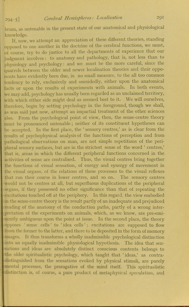 brum, as untenable in the present state of our anatomical and physiological knowledge. It, now, we attempt an appreciation of these different theories, standing opposed to one another in the doctrine of the cerebral functions, we must, of course, try to do justice to all the departments of experience that our judgment involves: to anatomy and pathology, that is, not less than to physiology and psychology: and we must be the more careful, since the quarrels between the older and newer localisation theories and their oppo- nents have evidently been due, in no small measure, to the all too common tendency to rely, exclusively and onesidedly, either upon the anatomical facts or upon the results of experiments with animals. In both events, we may add, psychology has usually been regarded as an unclaimed territory, w ith which either side might deal as seemed best to it. We will ourselves, therefore, begin by setting psychology in the foreground, though we shall, as was said just now, attempt an impartial treatment of the other sciences also. From the psychological point of view, then, the sense-centre theory must be pronounced untenable; neither of its constituent hypotheses can be accepted. In the first place, the ' sensory centres,' as is clear from the results of psychophysical analysis of the functions of perception and from pathological observations on man, are not simple repetitions of the peri- pheral sensory surfaces, but are in the strictest sense of the word ' centres,' that is, areas in which the different peripheral functions concerned in the activities of sense are centralised. Thus, the visual centres bring together the functions of visual sensation, of energy and synergy of movement in the visual organs, of the relations of these processes to the visual reflexes that run their course in lower centres, and so on. The sensory centres would not be centres at all, but superfluous duplications of the peripheral organs, if they possessed no other significance than that of repeating the excitations touched off at the periphery. In this regard, the view embodied 1 in the sense-centre theory is the result partly of an inadequate and prejudiced i reading of the anatomy of the conduction paths, partly of a wrong inter- pretation of the experiments on animals, which, as we know, are pre-emi- nently ambiguous upon the point at issue. In the second place, the theory iOpposes ' sense cells ' to ' idea cells '; excitations are supposed to flow ■from the former to the latter, and there to be deposited in the form of memory :images. It thus transforms a wholly inadmissible psychological distinction into an equally inadmissible physiological hypothesis. The idea that sen- sations and ideas are absolutely distinct conscious contents belongs to the older spiritualistic psychology, which taught that 'ideas,' as contra- distinguished from the sensations evoked by physical stimuli, are purely omental processes, the prerogative of the mind itself. This spiritualistic 'distinction is, of course, a pure product of metaphysical speculation, and