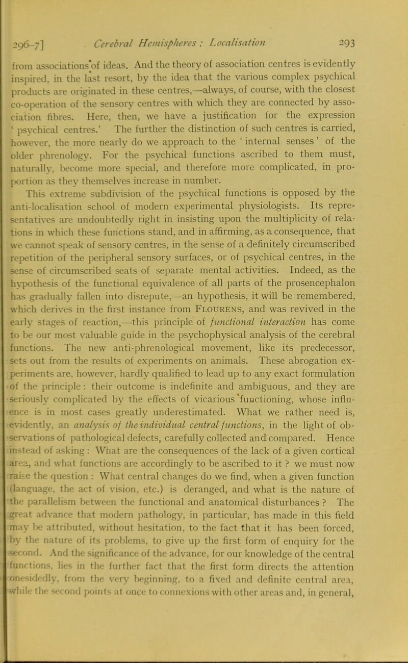 from associations'of ideas. And the theory of association centres is evidently inspired, in the last resort, by the idea that the various complex psychical products are originated in these centres,—always, of course, with the closest co-operation of the sensory centres with which they are connected by asso- ciation fibres. Here, then, we have a justification for the expression ' psychical centres.' The further the distinction of such centres is carried, however, the more nearly do we approach to the ' internal senses' of the older phrenology. For the psychical functions ascribed to them must, naturally, become more special, and therefore more complicated, in pro- portion as they themselves increase in number. This extreme subdivision of the psychical functions is opposed by the anti-localisation school of modern experimental physiologists. Its repre- sentatives are undoubtedly tight in insisting upon the multiplicity of rela- tions in which these functions stand, and in affirming, as a consequence, that we cannot speak of sensory centres, in the sense of a definitely circumscribed repetition of the peripheral sensory surfaces, or of psychical centres, in the sense of circumscribed seats of separate mental activities. Indeed, as the hypothesis of the functional equivalence of all parts of the prosencephalon has gradually fallen into disrepute,—an hypothesis, it will be remembered, which derives in the first instance from Flourens, and was revived in the early stages of reaction,—this principle of functional interaction has come to be our most valuable guide in the psychophysical analysis of the cerebral functions. The new anti-phrenological movement, like its predecessor, sets out from the results of experiments on animals. These abrogation ex- periments are, however, hardly qualified to lead up to any exact formulation of the principle : their outcome is indefinite and ambiguous, and they are seriously complicated by the effects of vicarious'functioning, whose influ- ence is in most cases greatly underestimated. What we rather need is, •evidently, an analysis of the individual central functions, in the light of ob- servations of pathological defects, carefully collected and compared. Hence in-u-ad of asking : What are the consequences of the lack of a given cortical ar- -j., and what functions are accordingly to be ascribed to it ? we must now •rake the question : What central changes do we find, when a given function (language, the act of vision, etc.) is deranged, and what is the nature of me parallelism between the functional and anatomical disturbances ? The .great advance that modern pathology, in particular, has made in this field may be attributed, without hesitation, to the fact that it has been forced, by the nature of its problems, to give up the first form of enquiry for the Kcond. And the significance of the advance, for our knowledge of the central functions, lies in the further fact that the first form directs the attention mesidedly, from the very beginning, to a fixed and definite central area, ■bile the second points at once to connexions with other areas and, in general,