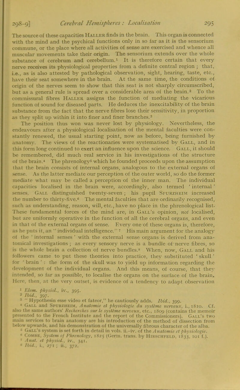 The source of these capacities Halle r finds in the brain. This organ is connected with the mind and the psychical functions only in so far as it is the sensorium commune, or the place where all activities of sense are exercised and whence all muscular movements take their origin. The sensorium extends over the whole substance of cerebrum and cerebellum.1 It is therefore certain that every nerve receives its physiological properties from a definite central region ; that, i.e., as is also attested by pathological observation, sight, hearing, taste, etc., have their seat somewhere in the brain. At the same time, the conditions of origin of the nerves seem to show that this seat is not sharply circumscribed, but as a general rule is spread over a considerable area of the brain.3 To the commissural fibres Haller assigns the function of mediating the vicarious 1 unction of sound for diseased parts. He deduces the inexcitability of the brain substance from the fact that the nerve fibres lose their sensitivity, in proportion as they split up within it into finer and finer branches.3 The position thus won was never lost by physiology. Nevertheless, the endeavours after a physiological localisation of the mental faculties were con- stantly renewed, the usual starting point, now as before, being furnished by anatomv. The views of the reactionaries were systematised by Gall, and in this form long continued to exert an influence upon the science. Gall, it should be remembered, did much real service in his investigations of the structure of the brain.4 The phrenology5 which he founded proceeds upon the assumption that the brain consists of internal organs, analogous to the external organs of sense. As the latter mediate our perception of the outer world, so do the former mediate what may be called a perception of the inner man. The individual capacities localised in the brain were, accordingly, also termed ' internal ' senses. Gall distinguished twenty-seven \ his pupil Spurzheim increased the number to thirty-five.6 The mental faculties that are ordinarily recognised, such as understanding, reason, will, etc., have no place in the phrenological list. These fundamental forces of the mind are, in Gall's opinion, not localised, but are uniformly operative in the function of all the cerebral organs, and even in that of the external organs of sense. Every one of these organs is, therefore, as he puts it, an  individual intelligence. 7 His main argument for the analogy of the ' internal senses ' with the external sense organs is derived from ana- tomical investigations ; as every sensory nerve is a bundle of nerve fibres, so is the whole brain a collection of nerve bundles.8 When, now, Gall and his followers came to put these theories into practice, thev substituted ' skull ' for ' brain ' : the form of the skull was to yield up information regarding the development of the individual organs. And this means, of course, that they intended, so far as possible, to localise the organs on the surface of the brain. Here, then, at the very outset, is evidence of a tendency to adapt observation 1 Elem. physiol., iv., 395. 2 Ibid., 397. 3  Hypothesin esse video et fateor, he cautiously adds. Ibid., 399. * Gall and Spurzheim, Anatomic et physiologic du systemc itcrvcax, i., 1810. Cf. abo the same authors' Recherches sur le systdme ncrvcux, etc., 1809 (contains the memoir presented to the French Institute and the report of the Commissioners). Gall's two main services to brain anatomy are his introduction of the method of dissection from bdow upwards, and his demonstration of the universally fibrous character of the alba. Ball's system is set forth in detail in vols, ii.-iv. of the Anatomic et physiologic. * Combe, System 0/ Phrenology, 1825 (Germ, trans, by HiKscitrELD, 1833, 101 f.). 7 Anal, et physiol., iv., 341. * Ibid., i., 271 J ii., 372.