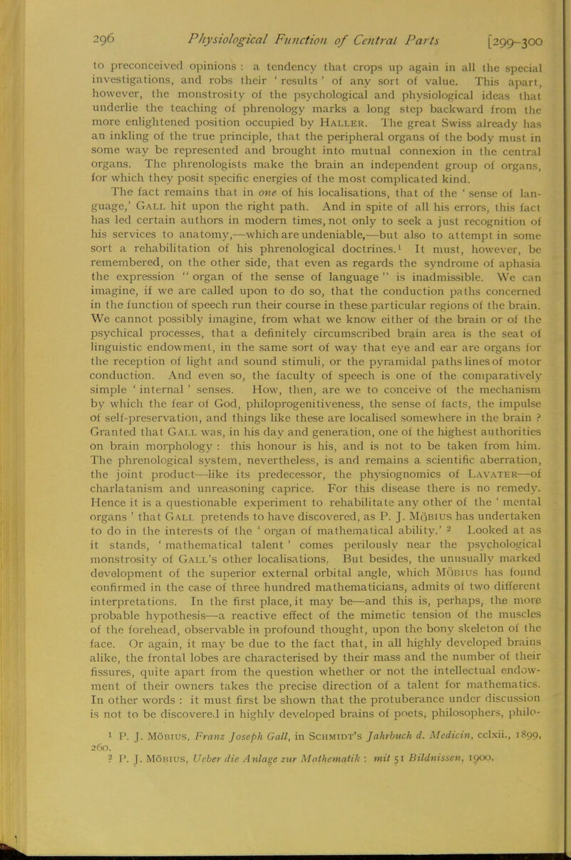 to preconceived opinions : a tendency that crops up again in all the special investigations, and robs their ' results ' of any sort of value. This apart, however, the monstrosity of the psychological and physiological ideas that underlie the leaching of phrenology marks a long step backward from the more enlightened position occupied by Haller. The great Swiss already has an inkling of the true principle, that the peripheral organs of the body must in some way be represented and brought into mutual connexion in the central organs. The phrenologists make the brain an independent group of organs, for which they posit specific energies of the most complicated kind. The fact remains that in one- of his localisations, that of the ' sense of lan- guage,' Gall hit upon the right path. And in spite of all his errors, this fact has led certain authors in modern times, not only to seek a just recognition of his services to anatomy,—which are undeniable,—but also to attempt in some sort a rehabilitation of his phrenological doctrines.1 It must, however, be remembered, on the other side, that even as regards the syndrome of aphasia the expression  organ of the sense of language  is inadmissible. We can imagine, if we are called upon to do so, that the conduction paths concerned in the function of speech run their course in these particular regions of the brain. We cannot possibly imagine, from what we know either of the brain or of the psychical processes, that a definitely circumscribed brain area is the seat of linguistic endowment, in the same sort of way that eye and ear are organs for the reception of light and sound stimuli, or the pyramidal paths lines of motor conduction. And even so, the faculty of speech is one of the comparatively simple ' internal ' senses. How, then, are we to conceive of the mechanism by which the fear of God, philoprogenitiveness, the sense of facts, the impulse of self-preservation, and things like these are localised somewhere in the brain ? Granted that Gall was, in his day and generation, one of the highest authorities on brain morphology : this honour is his, and is not to be taken from him. The phrenological system, nevertheless, is and remains a scientific aberration, the joint product—like its predecessor, the physiognomies of Lavater—of charlatanism and unreasoning caprice. For this disease there is no remedy. Hence it is a questionable experiment to rehabilitate any other of the ' mental organs ' that Gali. pretends to have discovered, as P. J. Mobius has undertaken to do in the interests of the ' organ of mathematical ability.' 2 Looked at as it stands, ' mathematical talent ' comes perilously near the psychological monstrosity of Gall's other localisations, But besides, the unusually marked development of the superior external orbital angle, which Mobius has found confirmed in the case of three hundred mathematicians, admits of two different interpretations. In the first place, it may be—and this is, perhaps, the more probable hypothesis—a reactive effect of the mimetic tension of the muscles of the forehead, observable in profound thought, upon the bony skeleton of the face. Or again, it may be due to the fact that, in all highly developed brains alike, the frontal lobes are characterised by their mass and the number of their fissures, quite apart from the question whether or not the intellectual endow- ment of their owners takes the precise direction of a talent for mathematics. In other words : it must first be shown that the protuberance under discussion is not to be discovered in highly developed brains of poets, philosophers, philo- 1 I'. J. Mobius, Franz Joseph Gall, in Schmidt's Jahrbuch d. Medicin, eclxii., 1899, 260. ? P. J. Mobius, Ucber die Anlage zur Mothematik : mil 51 Bildnisscn, 1900.