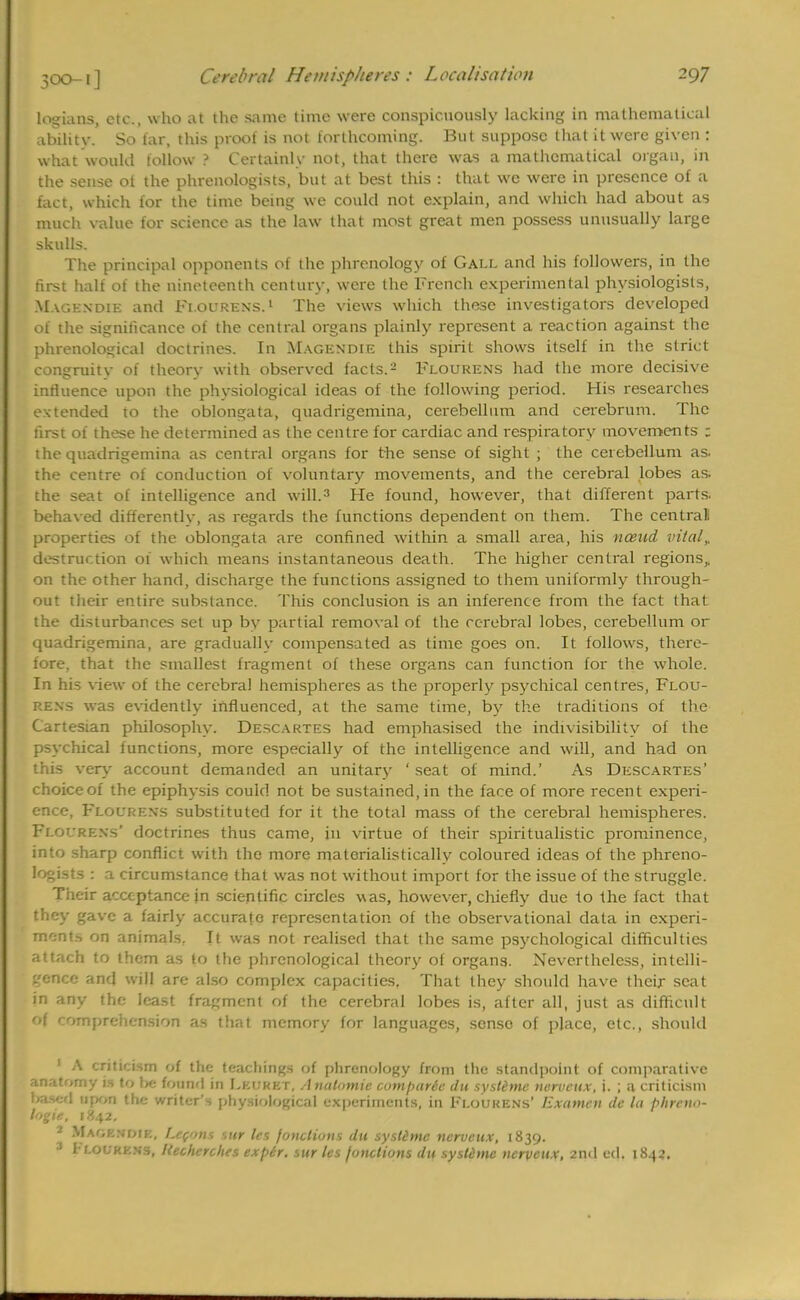 logians, etc., who at the same time were conspicuously lacking in mathematical abilitv. So tar, this proof is not forthcoming. But suppose that it were given : what won hi follow ? Certainly not, that there was a mathematical organ, in the sense ot the phrenologists, but at best this : that we were in presence of a fact, which for the time being we could not explain, and which had about as much value for science as the law that most great men possess unusually large skulls. The principal opponents of the phrenology of Gall and his followers, in the first half of the nineteenth century, were the French experimental physiologists, Magendie and Flourens.1 The views which these investigators developed of the significance of the central organs plainly represent a reaction against the phrenological doctrines. In Magendie this spirit shows itself in the strict congruity of theory with observed facts.2 Flourens had the more decisive influence upon the physiological ideas of the following period. His researches extended to the oblongata, quadrigemina, cerebellum and cerebrum. The first of these he determined as the centre for cardiac and respiratory movements ; the quadrigemina as central organs for the sense of sight ; the cerebellum as. the centre ot conduction of voluntary movements, and the cerebral lobes as. the seat of intelligence and will.3 He found, however, that different parts, behaved differently, as regards the functions dependent on them. The central! properties of the oblongata are confined within a small area, his nceud vita/,. destruction oi which means instantaneous death. The higher central regions,, on the other hand, discharge the functions assigned to them uniformly through- out their entire substance. This conclusion is an inference from the fact that the disturbances set up by partial removal of the cerebral lobes, cerebellum or quadrigemina, are gradually compensated as time goes on. It follows, there- fore, that the smallest fragment of these organs can function for the whole. In his view of the cerebral hemispheres as the properly psychical centres, Flou- rens was evidently influenced, at the same time, by the traditions of the Cartesian philosophy. Descartes had emphasised the indivisibility of the psychical functions, more especially of the intelligence and will, and had on this very account demanded an unitary ' seat of mind.' As Descartes' choice of the epiphysis could not be sustained, in the face of more recent experi- ence, Flourens substituted for it the total mass of the cerebral hemispheres. Flourens' doctrines thus came, in virtue of their spiritualistic prominence, into sharp conflict with the more materialistically coloured ideas of the phreno- logists : a circumstance that was not without import for the issue of the struggle. Their acceptance in scientific circles was, however, chiefly due to the fact that they gave a fairly accurate representation of the observational data in experi- ments on animals. It was not realised that the same psychological difficulties attach to them as to the phrenological theory of organs. Nevertheless, intelli- gence and will are also complex capacities, That they should have their seat in any the least fragment of the cerebral lobes is, after all, just as difficult of comprehension as that memory for languages, senso of place, etc., should 1 A criticism of the teachings of phrenology from the standpoint of comparative anatomy is to he found in Leijkkt, Anatomic cumparte du systimc nervcux, \. ; a criticism based upon the writer's physiological experiments, in Floukens' Examcn de la phreno- logie, 1842. 2 Mao knot p., Lefon$ sur les foncliuns du systimc nervcux, 1839. ; I r.ouKKNs, Kecherches expir. sur les junctions du systimc nervcux, 2nd ed. 1842.