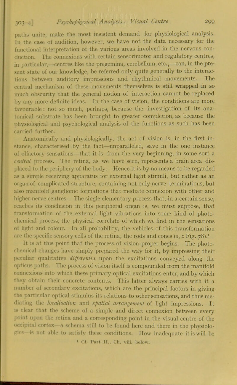 paths unite, make the most insistent demand for physiological analysis. In the case of audition, however, we have not the data necessary for the functional interpretation of the various areas involved in the nervous con- duction. The connexions with certain sensorimotor and regulatory centres, in particular,—centres like the pregemina, cerebellum, etc.,—can, in the pre- sent state of our knowledge, be referred only quite generally to the interac- tions between auditory impressions and rhythmical movements. The central mechanism of these movements themselves is still wrapped in so much obscurity that the general notion of interaction cannot be replaced by any more definite ideas. In the case of vision, the conditions are more favourable : not so much, perhaps, because the investigation of its ana- tomical substrate has been brought to greater completion, as because the physiological and psychological analysis of the functions as such has been carried further. Anatomically and physiologically, the act of vision is, in the first in- stance, characterised by the fact—unparalleled, save in the one instance of olfactory sensations—that it is, from the very beginning, in some sort a central process. The retina, as we have seen, represents a brain area dis- placed to the periphery of the body. Hence it is by no means to be regarded as a simple receiving apparatus for external light stimuli, but rather as an organ of complicated structure, containing not only nerve terminations, but also manifold ganglionic formations that mediate connexion with other and higher nerve centres. The single elementary process that, in a certain sense, reaches its conclusion in this peripheral organ is, we must suppose, that transformation of the external light vibrations into some kind of photo- chemical process, the physical correlate of which we find in the sensations of light and colour. In all probability, the vehicles of this transformation are the specific sensory cells of the retina, the rods and cones (.<>, z Fig. 78).1 It is at this point that the process of vision proper begins. The photo- chemical changes have simply prepared the way for it, by impressing then- peculiar qualitative differentia upon the excitations conveyed along the opticus paths. The process of vision itself is compounded from the manifold connexions into which these primary optical excitations enter, and by which they obtain their concrete contents. This latter alwa}'s carries with it a number of secondary excitations, which are the principal factors in giving the particular optical stimulus its relations to other sensations, and thus me- diating the localisation and spatial arrangement of light impressions. It is clear that the scheme of a simple and direct connexion between every point upon the retina and a corresponding point in the visual centre of the occipital cortex—a schema still to be found here and there in the physiolo- gies—is not able to satisfy these conditions. How inadequate it is will be 1 Cf. Part II., Ch. viii. below.