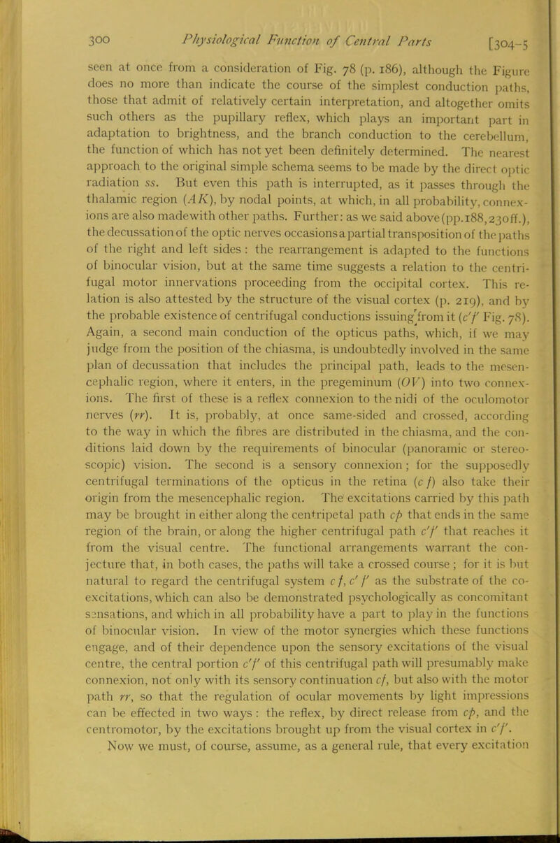 seen at once from a consideration of Fig. 78 (p. 186), although the Figure does no more than indicate the course of the simplest conduction paths, those that admit of relatively certain interpretation, and altogether omits such others as the pupillary reflex, which plays an important part in adaptation to brightness, and the branch conduction to the cerebellum, the function of which has not yet been definitely determined. The nearest approach to the original simple schema seems to be made by the direct optic radiation ss. But even this path is interrupted, as it passes through the thalamic region (AK), by nodal points, at which, in all probability, connex- ions are also madewith other paths. Further: as we said above(pp.i88,23off.), the decussation of the optic nerves occasionsapartial transposition of the paths of the right and left sides : the rearrangement is adapted to the functions of binocular vision, but at the same time suggests a relation to the centri- fugal motor innervations proceeding from the occipital cortex. This re- lation is also attested by the structure of the visual cortex (p. 219), and by the probable existence of centrifugal conductions issuing'from it (c'f Fig. 78). Again, a second main conduction of the opticus paths, which, if we may judge from the position of the chiasma, is undoubtedly involved in the same plan of decussation that includes the principal path, leads to the mesen- cephalic region, where it enters, in the pregeminum (OV) into two connex- ions. The first of these is a reflex connexion to the nidi of the oculomotor nerves (rr). It is, probably, at once same-sided and crossed, according to the way in which the fibres are distributed in the chiasma, and the con- ditions laid down by the requirements of binocular (panoramic or stereo- scopic) vision. The second is a sensory connexion ; for the supposedly centrifugal terminations of the opticus in the retina (c/) also take then origin from the mesencephalic region. The excitations carried by this path may be brought in either along the centripetal path cp that ends in the same region of the brain, or along the higher centrifugal path c'f that reaches it from the visual centre. The functional arrangements warrant the con- jecture that, in both cases, the paths will take a crossed course ; for it is but natural to regard the centrifugal system c f, c' f as the substrate of the co- excitations, which can also be demonstrated psychologically as concomitant S2nsations, and which in all probability have a part to play in the functions of binocular vision. In view of the motor synergies which these functions engage, and of their dependence upon the sensory excitations of the visual centre, the central portion c'f of this centrifugal path will presumably make connexion, not only with its sensory continuation cf, but also with the motor path rr, so that the regulation of ocular movements by light impressions can be effected in two ways : the reflex, by direct release from cp, and the centromotor, by the excitations brought up from the visual cortex in c'f. Now we must, of course, assume, as a general rule, that every excitation