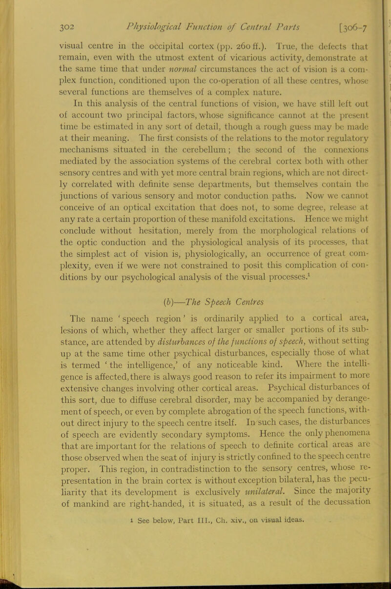 visual centre in the occipital cortex (pp. 260 ft.). True, the defects that remain, even with the utmost extent of vicarious activity, demonstrate at the same time that under normal circumstances the act of vision is a com- plex function, conditioned upon the co-operation of all these centres, whose several functions are themselves of a complex nature. In this analysis of the central functions of vision, we have still left out of account two principal factors, whose significance cannot at the present time be estimated in any sort of detail, though a rough guess may lie made at their meaning. The first consists of the relations to the motor regulatory mechanisms situated in the cerebellum; the second of the connexions mediated by the association systems of the cerebral cortex both with other sensory centres and with yet more central brain regions, which are not direct- ly correlated with definite sense departments, but themselves contain the junctions of various sensory and motor conduction paths. Now we cannot conceive of an optical excitation that does not, to some degree, release at any rate a certain proportion of these manifold excitations. Hence we might conclude without hesitation, merely from the morphological relations of the optic conduction and the physiological analysis of its processes, that the simplest act of vision is, physiologically, an occurrence of great com- plexity, even if we were not constrained to posit this complication of con- ditions by our psychological analysis of the visual processes.1 (b)—The Speech Centres The name ' speech region' is ordinarily applied to a cortical area, lesions of which, whether they affect larger or smaller portions of its sub- stance, are attended by disturbances of the functions of speech, without setting up at the same time other psychical disturbances, especially those of what is termed 'the intelligence,' of any noticeable kind. Where the intelli- gence is affected, there is always good reason to refer its impairment to more extensive changes involving other cortical areas. Psychical disturbances of this sort, due to diffuse cerebral disorder, may be accompanied by derange- ment of speech, or even by complete abrogation of the speech functions, with- out direct injury to the speech centre itself. In such cases, the disturbances of speech are evidently secondary symptoms. Hence the only phenomena that are important for the relations of speech to definite cortical areas are those observed when the seat of injury is strictly confined to the speech centre proper. This region, in contradistinction to the sensory centres, whose re- presentation in the brain cortex is without exception bilateral, has the pecu- liarity that its development is exclusively unilateral. Since the majority of mankind are right-handed, it is situated, as a result of the decussation 1 See below, Part III., Ch. xiv., on visual ideas.
