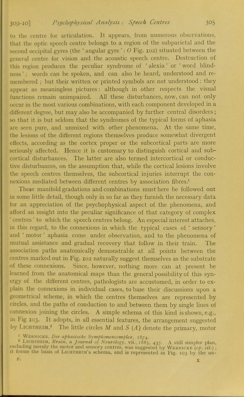 to the centre for articulation. It appears, from numerous observations, that the optic speech centre belongs to a region of the subparietal and the second occipital gyres (the ' angular gyre ': 0 Fig. 102) situated between the general centre for vision and the acoustic speech centre. Destruction of this region produces the peculiar syndrome of ' alexia' or 'word blind- ness ' : words can be spoken, and can also be heard, understood and re- membered ; but their written or printed symbols are not understood : they appear as meaningless pictures: although in other respects the visual functions remain unimpaired. All these disturbances, now, can not only occur in the most various combinations, with each component developed in a different degree, but may also be accompanied by further central disordeis ; so that it is but seldom that the syndromes of the typical forms of aphasia are seen pure, and unmixed with other phenomena. At the same time, the lesions of the different regions themselves produce somewhat divergent effects, according as the cortex proper or the subcortical parts are more seriously affected. Hence it is customary to distinguish cortical and sub- cortical disturbances. The latter are also termed intercortical or conduc- tive disturbances, on the assumption that, while the cortical lesions involve the speech centres themselves, the subcortical injuries interrupt the con- nexions mediated between different centres by association fibres.1 These manifold gradations and combinations must here be followed out in some little detail, though only in so far as they furnish the necessary data for an appreciation of the psychophysical aspect of the phenomena, and afford an insight into the peculiar significance of that category of complex ' centres ' to which the speech centres belong. An especial interest attaches, in this regard, to the connexions in which the typical cases of ' sensory' and ' motor' aphasia come under observation, and to the phenomena of mutual assistance and gradual recovery that follow in their train. The association paths anatomically demonstrable at all points between the centres marked out in Fig. 102 naturally suggest themselves as the substrate of these connexions. Since, however, nothing more can at present be k-arned from the anatomical maps than the general possibility of this syn- ergy of the different centres, pathologists are accustomed, in order to ex- plain the connexions in individual cases, to base their discussions upon a geometrical scheme, in which the centres themselves are represented by circles, and the paths of conduction to and between them by single lines of c onnexion joining the circles. A simple schema of this kind isshown, e.g., in Fig 103. It adopts, in all essential features, the arrangement suggested by r.rurrHEiM.2 The little circles M and 5 (A) denote the primary, motor 1 Wernicke, Der aphasische Symplomencomplcx, 1874. 2 LtCSTHCIM, Drain, a Journal of Neurology, vii., 1885, 437. A still simpler plan, ni' lu'ling merely the motor and sensory centres, was suggested by WERNICKE (op. cit.) ; it forms the basis of Lichthetm's schema, and is represented in Fig. 103 by the un-