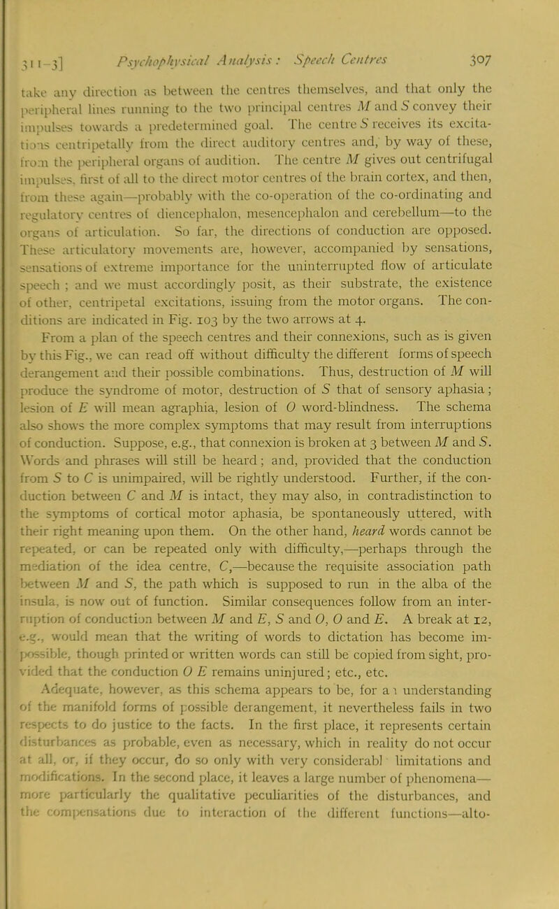 take any direction as between the centres themselves, and that only the peripheral lines running to the two principal centres M and S convey their impulses towards a predetermined goal. The centre 5 receives its excita- tions eentripetally from the direct auditory centres and; by way of these, from the peripheral organs of audition. The centre M gives out centrifugal impulses, first of all to the direct motor centres of the brain cortex, and then, from these again—probably with the co-operation of the co-ordinating and regulatory centres of dieneephalon, mesencephalon and cerebellum—to the organs oi articulation. So far, the directions of conduction are opposed. These articulatory movements are, however, accompanied by sensations, sensations of extreme importance for the uninterrupted flow of articulate speech ; and we must accordingly posit, as their substrate, the existence of other, centripetal excitations, issuing from the motor organs. The con- ditions are indicated in Fig. 103 by the two arrows at 4. From a plan of the speech centres and their connexions, such as is given by this Fig., we can read off without difficulty the different forms of speech derangement and their possible combinations. Thus, destruction of M will produce the syndrome of motor, destruction of S that of sensory aphasia; lesion of E will mean agraphia, lesion of 0 word-blindness. The schema also shows the more complex symptoms that may result from interruptions of conduction. Suppose, e.g., that connexion is broken at 3 between M and S. Words and phrases will still be heard; and, provided that the conduction from S to C is unimpaired, will be rightly understood. Further, if the con- duction between C and M is intact, they may also, in contradistinction to the symptoms of cortical motor aphasia, be spontaneously uttered, with their right meaning upon them. On the other hand, heard words cannot be repeated, or can be repeated only with difficulty,—perhaps through the mediation of the idea centre, C,—because the requisite association path between M and 5, the path which is supposed to run in the alba of the insula, is now out of function. Similar consequences follow from an inter- ruption of conduction between M and E, S and 0, 0 and E. A break at 12, e/..'.. would mean that the writing of words to dictation has become im- possible, though printed or written words can still be copied from sight, pro- vided that the conduction 0 E remains uninjured; etc., etc. Adequate, however, as this schema appears to be, for a 1 understanding of the manifold forms of possible derangement, it nevertheless fails in two respects to do justice to the facts. In the first place, it represents certain disturbances as probable, even as necessary, which in reality do not occur al all, or, if they occur, do so only with very considcrabl limitations and rnodifk ations. In the second place, it leaves a large number of phenomena— more particularly the qualitative peculiarities of the disturbances, and the. romperisations due to interaction of Hie different functions—alto-
