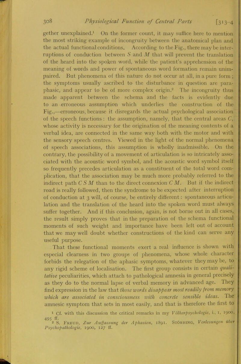 gether unexplained.1 On the former count, it may suffice here to mention the most striking example of incongruity between the anatomical plan and the actual functional conditions. According to the Fig., there may be inter- ruptions of conduction between S and M that will prevent the translation of the heard into the spoken word, while the patient's apprehension of the meaning of words and power of spontaneous word formation remain unim- paired. But phenomena of this nature do not occur at all, in a pure form ; the symptoms usually ascribed to the disturbance in question are para- phasic, and appear to be of more complex origin.2 The incongruity thus made apparent between the schema and the facts is evidently due to an erroneous assumption which underlies the construction of the Fig.,—erroneous, because it disregards the actual psychological association of the speech functions: the assumption, namely, that the central areas C, whose activity is necessary for the origination of the meaning contents of a verbal idea, are connected in the same way both with the motor and with the sensory speech centres. Viewed in the light of the normal phenomena of speech associations, this assumption is wholly inadmissible. On the contrary, the possibility of a movement of articulation is so intricately asso- ciated with the acoustic word symbol, and the acoustic word symbol itself so frequently precedes articulation as a constituent of the total word com- plication, that the association may be much more probably referred to the indirect path C S M than to the direct connexion C M. But if the indirect road is really followed, then the syndrome to be expected after interruption of conduction at 3 will, of course, be entirely different: spontaneous articu- lation and the translation of the heard into the spoken word must always suffer together. And if this conclusion, again, is not borne out in all cases, the result simply proves that in the preparation of the schema functional moments of such weight and importance have been left out of account that we may well doubt whether constructions of the kind can serve any useful purpose. That these functional moments exert a real influence is shown with especial clearness in two groups of phenomena, whose whole character forbids the relegation of the aphasic symptoms, whatever they may be, to any rigid scheme of localisation. The first group consists in certain quali- tative peculiarities, which attach to pathological amnesia in general precisely as they do to the normal lapse of verbal memory in advanced age. They find expression in the law that those words disappear most readily from memory which are associated in consciousness with concrete sensible ideas. The amnesic symptom that sets in most easily, and that is therefore the first to 1 Cf. with this discussion the critical remarks in my Volkcrpsychologic, i., I, 1900, 495 ff- 2 S. Freud, Zur Auffassung dcr Aphasien, 1891. Storring, Vorlcsnngcn uber Psychopathologie, 1900, 127 ff.