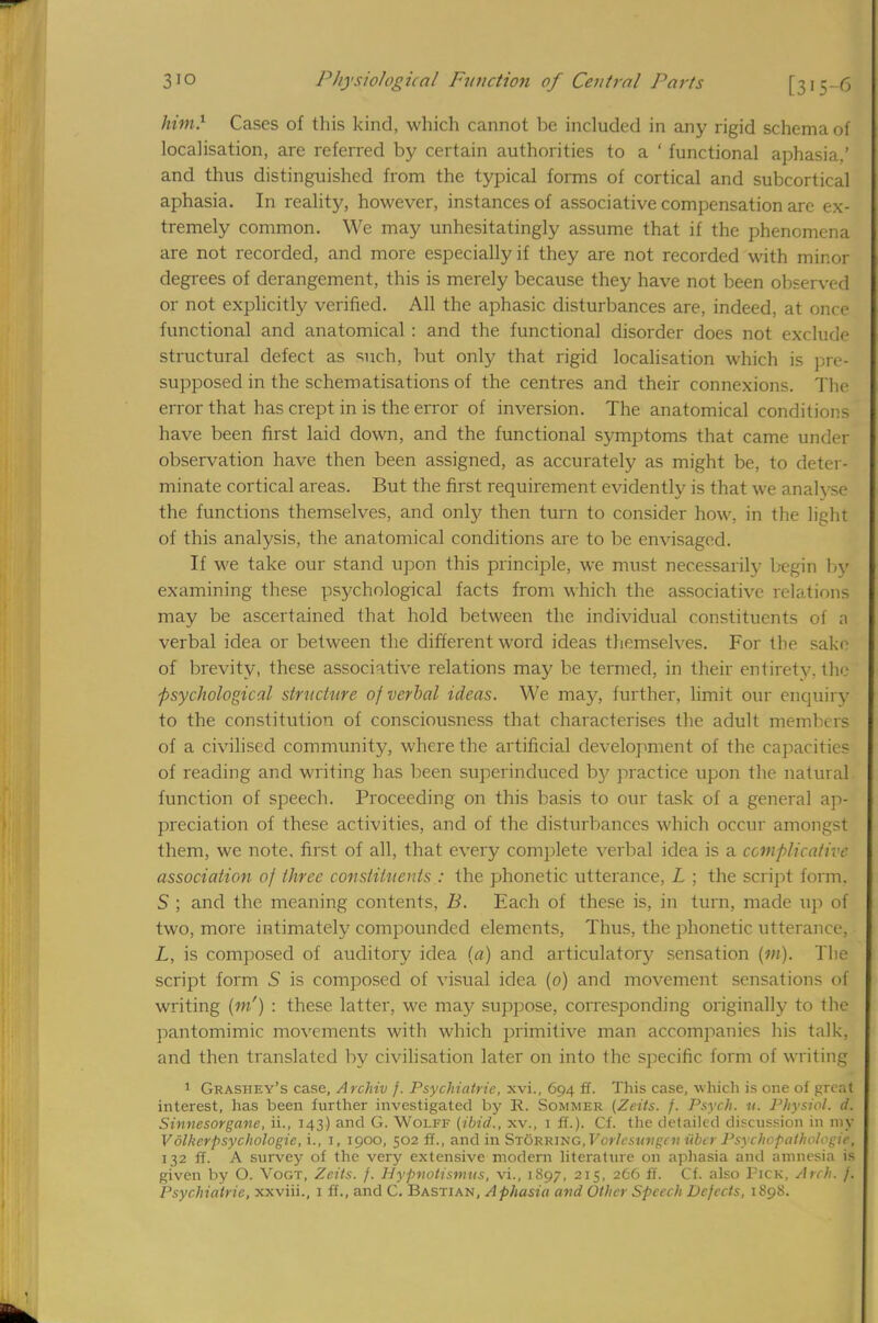 him} Cases of this kind, which cannot be included in any rigid schema of localisation, are referred by certain authorities to a ' functional aphasia,' and thus distinguished from the typical forms of cortical and subcortical aphasia. In reality, however, instances of associative compensation are ex- tremely common. We may unhesitatingly assume that if the phenomena are not recorded, and more especially if they are not recorded with minor degrees of derangement, this is merely because they have not been observed or not explicitly verified. All the aphasic disturbances are, indeed, at once functional and anatomical : and the functional disorder does not exclude structural defect as such, but only that rigid localisation which is pre- supposed in the schematisations of the centres and their connexions. The error that has crept in is the error of inversion. The anatomical conditions have been first laid down, and the functional symptoms that came under observation have then been assigned, as accurately as might be, to deter- minate cortical areas. But the first requirement evidently is that we analvse the functions themselves, and only then turn to consider how, in the light of this analysis, the anatomical conditions are to be envisaged. If we take our stand upon this principle, we must necessarily begin by examining these psychological facts from which the associative relations may be ascertained that hold between the individual constituents of a verbal idea or between the different word ideas themselves. For the sake of brevity, these associative relations may be termed, in their entirety, the psychological structure of verbal ideas. We may, further, limit our enquiry to the constitution of consciousness that characterises the adult members of a civilised community, where the artificial development of the capacities of reading and writing has been superinduced by practice upon the natural, function of speech. Proceeding on this basis to our task of a general ap- preciation of these activities, and of the disturbances which occur amongst them, we note, first of all, that every complete verbal idea is a complicative association of three constituents : the phonetic utterance, L ; the script form. S ; and the meaning contents, B. Each of these is, in turn, made up of two, more intimately compounded elements, Thus, the phonetic utterance, • L, is composed of auditory idea (a) and articulatory sensation (m). The script form 5 is composed of visual idea (0) and movement sensations of writing (?«') : these latter, we may suppose, corresponding originally to the pantomimic movements with which primitive man accompanies his talk, and then translated by civilisation later on into the specific form of writing 1 Grasiiey's case, Archiv /. Psychiatrie, xvi., 694 ff. This case, which is one of great interest, has been further investigated by R. Sommer (Zeits. f. Psych, it. Physiol, d. Sinnesorgane, ii., 143) and G. Wolff (ibid., xv., 1 ff.). Cf. the detailed discussion in my Volkerpsychologie, i., I, 1900, 502 ff., and in Storring, Vorlesuvgev iibcr Psychopathologie, 132 ff. A survey of the very extensive modern literature on aphasia and amnesia is given by O. Vogt, Zcits. j. Hypvolismns, vi., 1897, 215, 266 ff. Cf. also Pick, Arch. /.