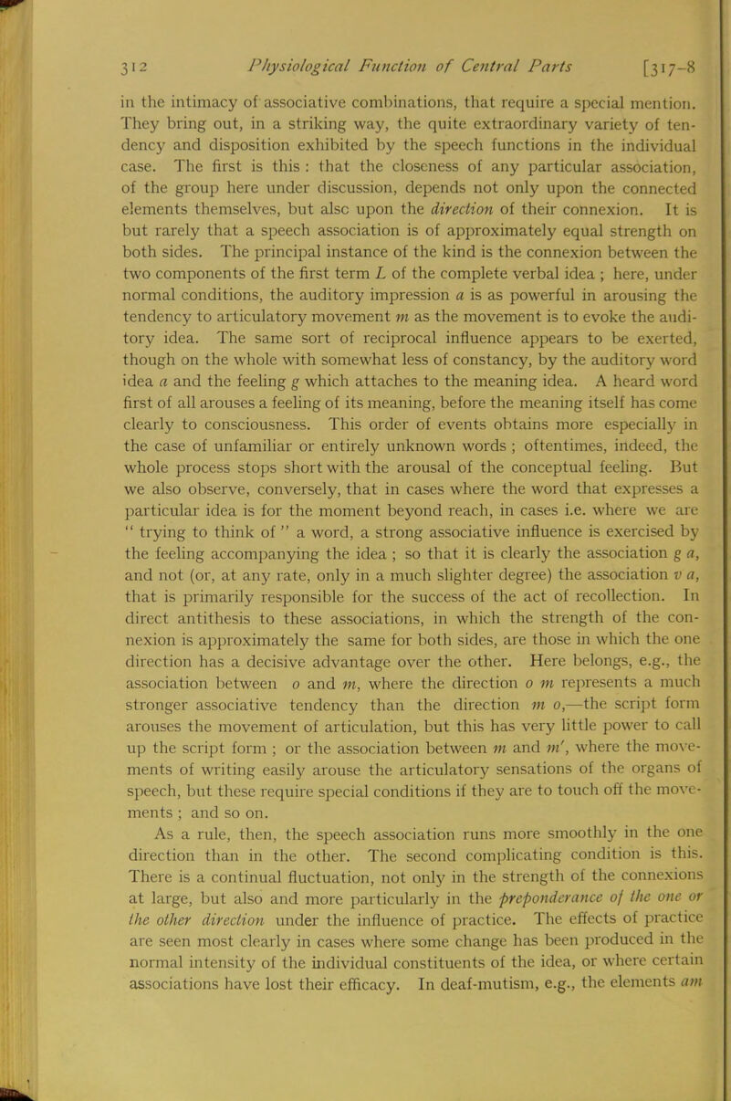 in the intimacy of associative combinations, that require a special mention. They bring out, in a striking way, the quite extraordinary variety of ten- dency and disposition exhibited by the speech functions in the individual case. The first is this : that the closeness of any particular association, of the group here under discussion, depends not only upon the connected elements themselves, but alsc upon the direction of their connexion. It is but rarely that a speech association is of approximately equal strength on both sides. The principal instance of the kind is the connexion between the two components of the first term L of the complete verbal idea ; here, under normal conditions, the auditory impression a is as powerful in arousing the tendency to articulatory movement m as the movement is to evoke the audi- tory idea. The same sort of reciprocal influence appears to be exerted, though on the whole with somewhat less of constancy, by the auditory word idea a and the feeling g which attaches to the meaning idea. A heard word first of all arouses a feeling of its meaning, before the meaning itself has come clearly to consciousness. This order of events obtains more especially in the case of unfamiliar or entirely unknown words ; oftentimes, indeed, the whole process stops short with the arousal of the conceptual feeling. But we also observe, conversely, that in cases where the word that expresses a particular idea is for the moment beyond reach, in cases i.e. where we are  trying to think of  a word, a strong associative influence is exercised by the feeling accompanying the idea ; so that it is clearly the association g a, and not (or, at any rate, only in a much slighter degree) the association v a, that is primarily responsible for the success of the act of recollection. In direct antithesis to these associations, in which the strength of the con- nexion is approximately the same for both sides, are those in which the one direction has a decisive advantage over the other. Here belongs, e.g., the association between 0 and w, where the direction 0 m represents a much stronger associative tendency than the direction m 0,—the script form arouses the movement of articulation, but this has very little power to call up the script form ; or the association between m and m', where the move- ments of writing easily arouse the articulatory sensations of the organs of speech, but these require special conditions if they are to touch off the move- ments ; and so on. As a rule, then, the speech association runs more smoothly in the one direction than in the other. The second complicating condition is this. There is a continual fluctuation, not only in the strength of the connexions at large, but also and more particularly in the preponderance of the one or the other direction under the influence of practice. The effects of practice are seen most clearly in cases where some change has been produced in the normal intensity of the individual constituents of the idea, or where certain associations have lost their efficacy. In deaf-mutism, e.g., the elements am