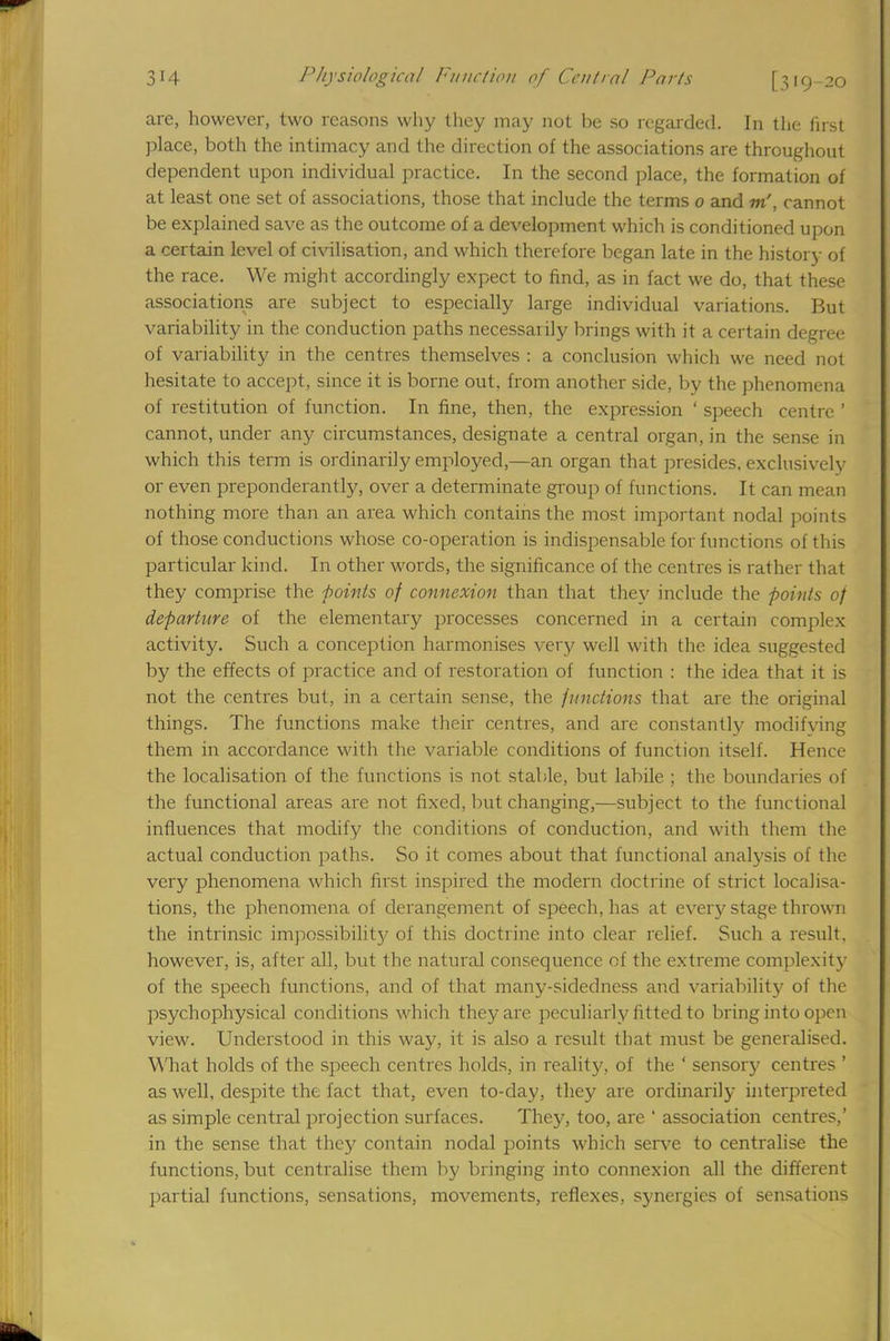 are, however, two reasons why they may not be so regarded. In the first place, both the intimacy and the direction of the associations are throughout dependent upon individual practice. In the second place, the formation of at least one set of associations, those that include the terms 0 and m', cannot be explained save as the outcome of a development which is conditioned upon a certain level of civilisation, and which therefore began late in the history of the race. We might accordingly expect to find, as in fact we do, that these associations are subject to especially large individual variations. But variability in the conduction paths necessarily brings with it a certain degree of variability in the centres themselves : a conclusion which we need not hesitate to accept, since it is borne out. from another side, by the phenomena of restitution of function. In fine, then, the expression ' speech centre ' cannot, under any circumstances, designate a central organ, in the sense in which this term is ordinarily employed,—an organ that presides, exclusively or even preponderantly, over a determinate group of functions. It can mean nothing more than an area which contains the most important nodal points of those conductions whose co-operation is indispensable for functions of this particular kind. In other words, the significance of the centres is rather that they comprise the points of connexion than that they include the points of departure of the elementary processes concerned in a certain complex activity. Such a conception harmonises very well with the idea suggested by the effects of practice and of restoration of function : the idea that it is not the centres but, in a certain sense, the functions that are the original things. The functions make their centres, and are constantly modifying them in accordance with the variable conditions of function itself. Hence the localisation of the functions is not stable, but labile ; the boundaries of the functional areas are not fixed, but changing,—subject to the functional influences that modify the conditions of conduction, and with them the actual conduction paths. So it comes about that functional analysis of the very phenomena which first inspired the modern doctrine of strict localisa- tions, the phenomena of derangement of speech, has at every stage thrown the intrinsic impossibility of this doctrine into clear relief. Such a result, however, is, after all, but the natural consequence of the extreme complexity of the speech functions, and of that many-sidedness and variability of the psychophysical conditions which they are peculiarly fitted to bring into open view. Understood in this way, it is also a result that must be generalised. What holds of the speech centres holds, in reality, of the ' sensor)' centres 1 as well, despite the fact that, even to-day, they are ordinarily interpreted as simple central projection surfaces. Thej', too, are ' association centres,' in the sense that they contain nodal points which serve to centralise the functions, but centralise them by bringing into connexion all the different partial functions, sensations, movements, reflexes, synergies of sensations