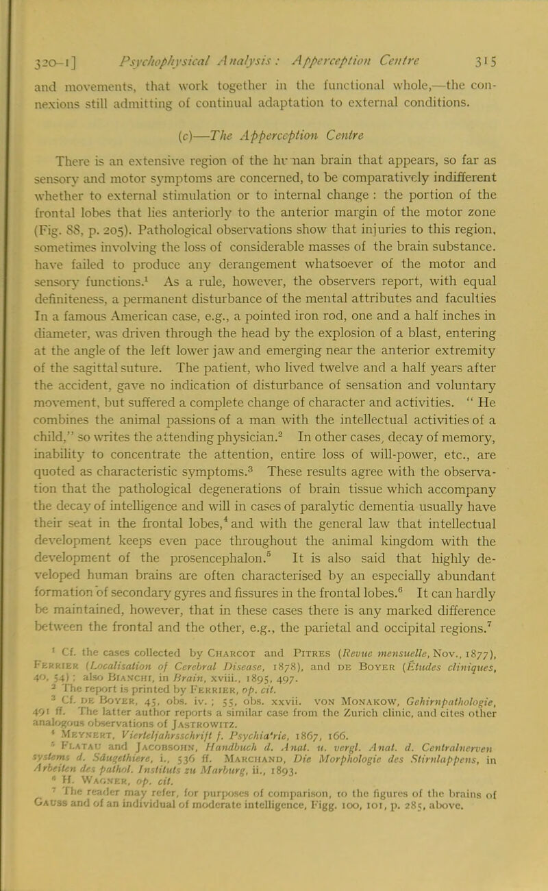 and movements, that work together in the functional whole,—the con- nexions still admitting of continual adaptation to external conditions. (c)—The Apperception Centre There is an extensive region of the hr nan brain that appears, so far as sensory and motor symptoms are concerned, to be comparatively indifferent whether to external stimulation or to internal change : the portion of the frontal lobes that lies anteriorly to the anterior margin of the motor zone (Fig. 88, p. 205). Pathological observations show that injuries to this region, sometimes involving the loss of considerable masses of the brain substance, have failed to produce any derangement whatsoever of the motor and sensory functions.1 As a rule, however, the observers report, with equal definiteness, a permanent disturbance of the mental attributes and faculties In a famous American case, e.g., a pointed iron rod, one and a half inches in diameter, was driven through the head by the explosion of a blast, entering at the angle of the left lower jaw and emerging near the anterior extremity of the sagittal suture. The patient, who lived twelve and a half years after the accident, gave no indication of disturbance of sensation and voluntary movement, but suffered a complete change of character and activities.  He combines the animal passions of a man with the intellectual activities of a child, so writes the attending physician.2 In other cases/ decay of memory, inability to concentrate the attention, entire loss of will-power, etc., are quoted as characteristic symptoms.3 These results agree with the observa- tion that the pathological degenerations of brain tissue which accompany the decay of intelligence and will in cases of paralytic dementia usually have their seat in the frontal lobes,4 and with the general law that intellectual development keeps even pace throughout the animal kingdom with the development of the prosencephalon.5 It is also said that highly de- veloped human brains are often characterised by an especially abundant formation of secondary gyres and fissures in the frontal lobes.6 It can hardly be maintained, however, that in these cases there is any marked difference between the frontal and the other, e.g., the parietal and occipital regions.7 ' Cf. the cases collected by Charcot and Pitres [Revue mensuelle, Nov., 1877), Ferrier (Localisation of Cerebral Disease, 1878), and de Boyer (Etudes cliniques, 40, 54) ; also BlAWCHI, in Brain, xviii., 1895, 497. 2 The report is printed by Ferrier, op. cit. 3 Cf. de Boyer, 45, obs. iv. ; 55, obs. xxvii. von Monakow, Gehirnpathologie, if. The latter author reports a similar case from the Zurich clinic, and cites other analogous observations of Jastrowitz. ' Mkynert, Vierleljahrsschrift f. Psychia'rie, 1867, 166. Ff.ATAt; and Jacobsohn, Handbuch d. Anat. u. vergl. Anat. d. Coitralnerven systems d. Sdu«ethiere, i., 536 ff. Ma RCifAND, Die Morphologic des Stirnlappens, in Arbeiten des pathol. Instiluls zu Marburg, ii., 1893. • H. Warner, op. cit. ' 1 \\'- r<::i'\vr may refer, for purposes of comparison, to the figures of the brains of Gauss and of an individual of moderate intelligence, Figg. 100, 101, p. 285, above.