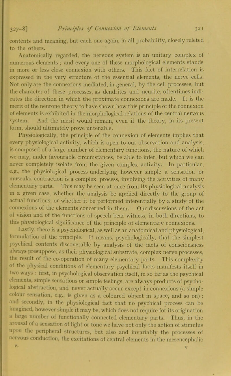 contents and meaning, but each one again, in all probability, closely releted to the others. Anatomically regarded, the nervous system is an unitary complex of numerous elements ; and every one of these morphological elements stands in more or less close connexion with others. This fact of interrelation is expressed in the very structure of the essential elements, the nerve cells. Not only are the connexions mediated, in general, by the cell processes, but the character of these processes, as dendrites and neurite, oftentimes indi- cates the direction in which the proximate connexions are made. It is the merit of the neurone theory to have shown how this principle of the connexion of elements is exhibited in the morphological relations of the central nervous system. And the merit would remain, even if the theory, in its present form, should ultimately prove untenable. Physiologically, the principle of the connexion of elements implies that every physiological activity, which is open to our observation and analysis, is composed of a large number of elementary functions, the nature of which we may, under favourable circumstances, be able to infer, but which we can never completely isolate from the given complex activity. In particular, e.g., the physiological process underlying however simple a sensation or muscular contraction is a complex process, involving the activities of many elementary parts. This may be seen at once from its physiological analysis in a given case, whether the analysis be applied directly to the group of actual functions, or whether it be performed inferentially by a study of the connexions of the elements concerned in them. Our discussions of the act of vision and of the functions of speech bear witness, in both directions, to this physiological significance of the principle of elementary connexions. Lastly, there is a psychological, as well as an anatomical and physiological, formulation of the principle. It means, psychologically, that the simplest {rsychical contents discoverable by analysis of the facts of consciousness always presuppose, as their physiological substrate, complex nerve processes, the result of the co-operation of many elementary parts. This complexity of the physical conditions of elementary psychical facts manifests itself in two ways : first, in psychological observation itself, in so far as the psychical elements, simple sensations or simple feelings, are always products of psycho- logical abstraction, and never actually occur except in connexions (a simple colour sensation, e.g., is given as a coloured object in space, and so on) : and secondly, in the physiological fact that no psychical process can be imagined, however simple it may be, which does not require for its origination a large number of functionally connected elementary parts. Thus, in the arousal of a sensation of light or tone we have not only the action of stimulus upon the peripheral structures, but also and invariably the processes of n. rvous conduction, the excitations of central elements in the mesencephalic I