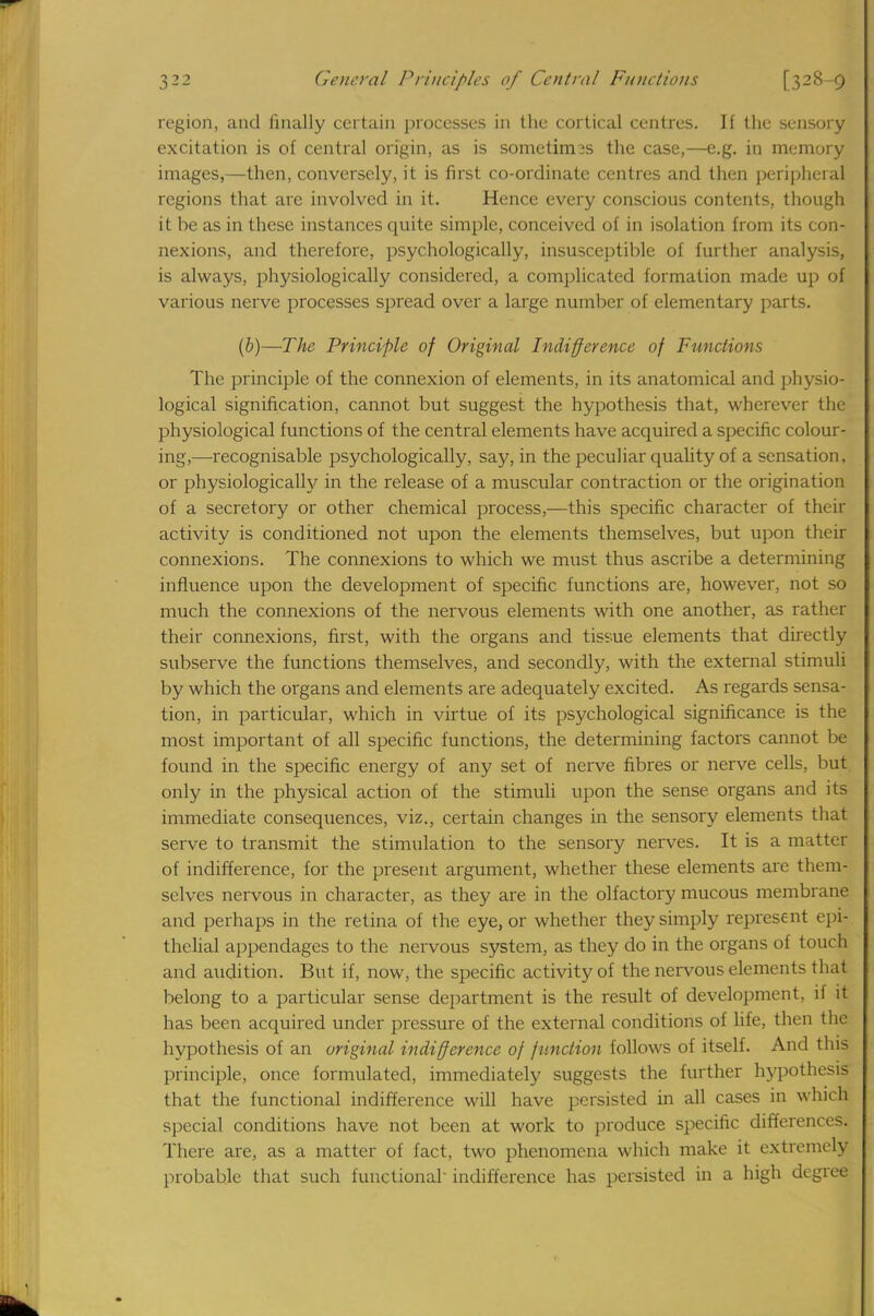 region, and finally certain processes in the cortical centres. If the sensory excitation is of central origin, as is sometim3s the case,—e.g. in memory images,—then, conversely, it is first co-ordinate centres and then peripheral regions that are involved in it. Hence every conscious contents, though it be as in these instances quite simple, conceived of in isolation from its con- nexions, and therefore, psychologically, insusceptible of further analysis, is always, physiologically considered, a complicated formation made up of various nerve processes spread over a large number of elementary parts. (b)—The Principle of Original Indifference of Functions The principle of the connexion of elements, in its anatomical and physio- logical signification, cannot but suggest the hypothesis that, wherever the physiological functions of the central elements have acquired a specific colour- ing,—recognisable psychologically, say, in the peculiar quality of a sensation, or physiologically in the release of a muscular contraction or the origination of a secretory or other chemical process,—this specific character of their activity is conditioned not upon the elements themselves, but upon their connexions. The connexions to which we must thus ascribe a determining influence upon the development of specific functions are, however, not so much the connexions of the nervous elements with one another, as rather their connexions, first, with the organs and tissue elements that directly subserve the functions themselves, and secondly, with the external stimuli by which the organs and elements are adequately excited. As regards sensa- tion, in particular, which in virtue of its psychological significance is the most important of all specific functions, the determining factors cannot be found in the specific energy of any set of nerve fibres or nerve cells, but only in the physical action of the stimuli upon the sense organs and its immediate consequences, viz., certain changes in the sensory elements that serve to transmit the stimulation to the sensory nerves. It is a matteij of indifference, for the present argument, whether these elements are them- selves nervous in character, as they are in the olfactory mucous membrane and perhaps in the retina of the eye, or whether they simply represent epi- thelial appendages to the nervous system, as they do in the organs of touch and audition. But if, now, the specific activity of the nervous elements that belong to a particular sense department is the result of development, ii it has been acquired under pressure of the external conditions of life, then the hypothesis of an original indifference of function follows of itself. And this principle, once formulated, immediately suggests the further hypothesis that the functional indifference will have persisted in all cases in which special conditions have not been at work to produce specific differences. There are, as a matter of fact, two phenomena which make it extremely probable that such functional indifference has persisted in a high degree