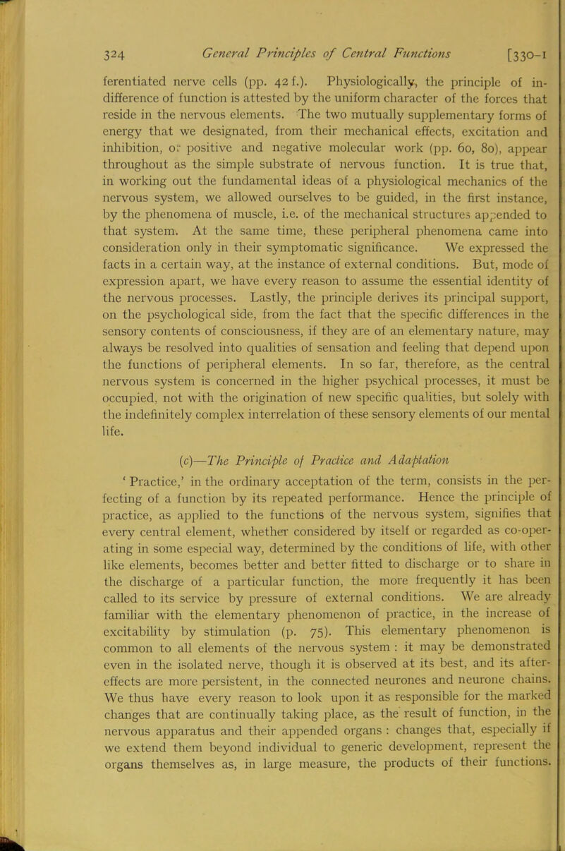 fcrentiated nerve cells (pp. 42 f.). Physiologically, the principle of in- difference of function is attested by the uniform character of the forces that reside in the nervous elements. The two mutually supplementary forms of energy that we designated, from their mechanical effects, excitation and inhibition, o: positive and negative molecular work (pp. 60, 80), appear throughout as the simple substrate of nervous function. It is true that, in working out the fundamental ideas of a physiological mechanics of the nervous system, we allowed ourselves to be guided, in the first instance, by the phenomena of muscle, i.e. of the mechanical structures appended to that system. At the same time, these peripheral phenomena came into consideration only in their symptomatic significance. We expressed the facts in a certain way, at the instance of external conditions. But, mode of expression apart, we have every reason to assume the essential identity of the nervous processes. Lastly, the principle derives its principal support, on the psychological side, from the fact that the specific differences in the sensory contents of consciousness, if they are of an elementary nature, may always be resolved into qualities of sensation and feeling that depend upon the functions of peripheral elements. In so far, therefore, as the central nervous system is concerned in the higher psychical processes, it must be occupied, not with the origination of new specific qualities, but solely with the indefinitely complex interrelation of these sensory elements of our mental life. (c)—The Principle of Practice and Adaptation 'Practice,' in the ordinary acceptation of the term, consists in the peri fecting of a function by its repeated performance. Hence the principle of practice, as applied to the functions of the nervous system, signifies that every central element, whether considered by itself or regarded as co-oper- ating in some especial way, determined by the conditions of life, with other like elements, becomes better and better fitted to discharge or to share in the discharge of a particular function, the more frequently it has been called to its service by pressure of external conditions. We are already familiar with the elementary phenomenon of practice, in the increase of excitability by stimulation (p. 75). This elementary phenomenon is common to all elements of the nervous system : it may be demonstrated even in the isolated nerve, though it is observed at its best, and its after- effects are more persistent, in the connected neurones and neurone chains. We thus have every reason to look upon it as responsible for the marked changes that are continually taking place, as the result of function, in the nervous apparatus and their appended organs : changes that, especially if we extend them beyond individual to generic development, represent the organs themselves as, in large measure, the products of their functions.