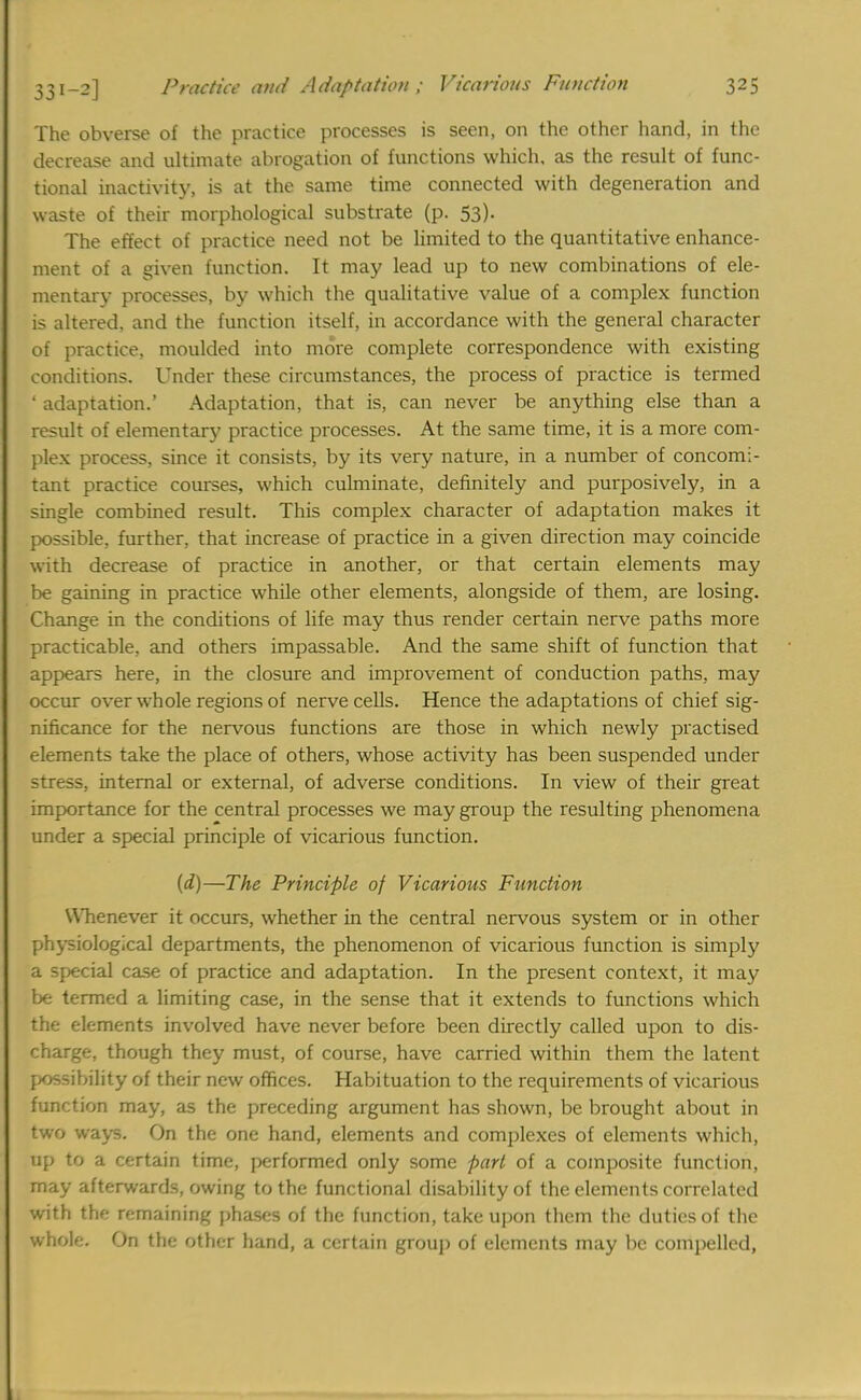 The obverse of the practice processes is seen, on the other hand, in the decrease and ultimate abrogation of functions which, as the result of func- tional inactivity, is at the same time connected with degeneration and waste of their morphological substrate (p. 53). The effect of practice need not be limited to the quantitative enhance- ment of a given function. It may lead up to new combinations of ele- mentary processes, by which the qualitative value of a complex function is altered, and the function itself, in accordance with the general character of practice, moulded into more complete correspondence with existing conditions. Under these circumstances, the process of practice is termed ' adaptation.' Adaptation, that is, can never be anything else than a result of elementary practice processes. At the same time, it is a more com- plex process, since it consists, by its very nature, in a number of concomi- tant practice courses, which culminate, definitely and purposively, in a single combined result. This complex character of adaptation makes it possible, further, that increase of practice in a given direction may coincide with decrease of practice in another, or that certain elements may be gaining in practice while other elements, alongside of them, are losing. Change in the conditions of life may thus render certain nerve paths more practicable, and others impassable. And the same shift of function that appears here, in the closure and improvement of conduction paths, may occur over whole regions of nerve cells. Hence the adaptations of chief sig- nificance for the nervous functions are those in which newly practised elements take the place of others, whose activity has been suspended under stress, internal or external, of adverse conditions. In view of their great importance for the central processes we may group the resulting phenomena under a special principle of vicarious function. (d)—The Principle of Vicarious Function Whenever it occurs, whether in the central nervous system or in other physiological departments, the phenomenon of vicarious function is simply a special case of practice and adaptation. In the present context, it may be termed a limiting case, in the sense that it extends to functions which the elements involved have never before been directly called upon to dis- charge, though they must, of course, have carried within them the latent possibility of their new offices. Habituation to the requirements of vicarious function may, as the preceding argument has shown, be brought about in two ways. On the one hand, elements and complexes of elements which, up to a certain time, performed only some part of a composite function, may afterwards, owing to the functional disability of the elements correlated with thf remaining phases of the function, take upon them the duties of the whole. On the other hand, a certain group of elements may be compelled, 1