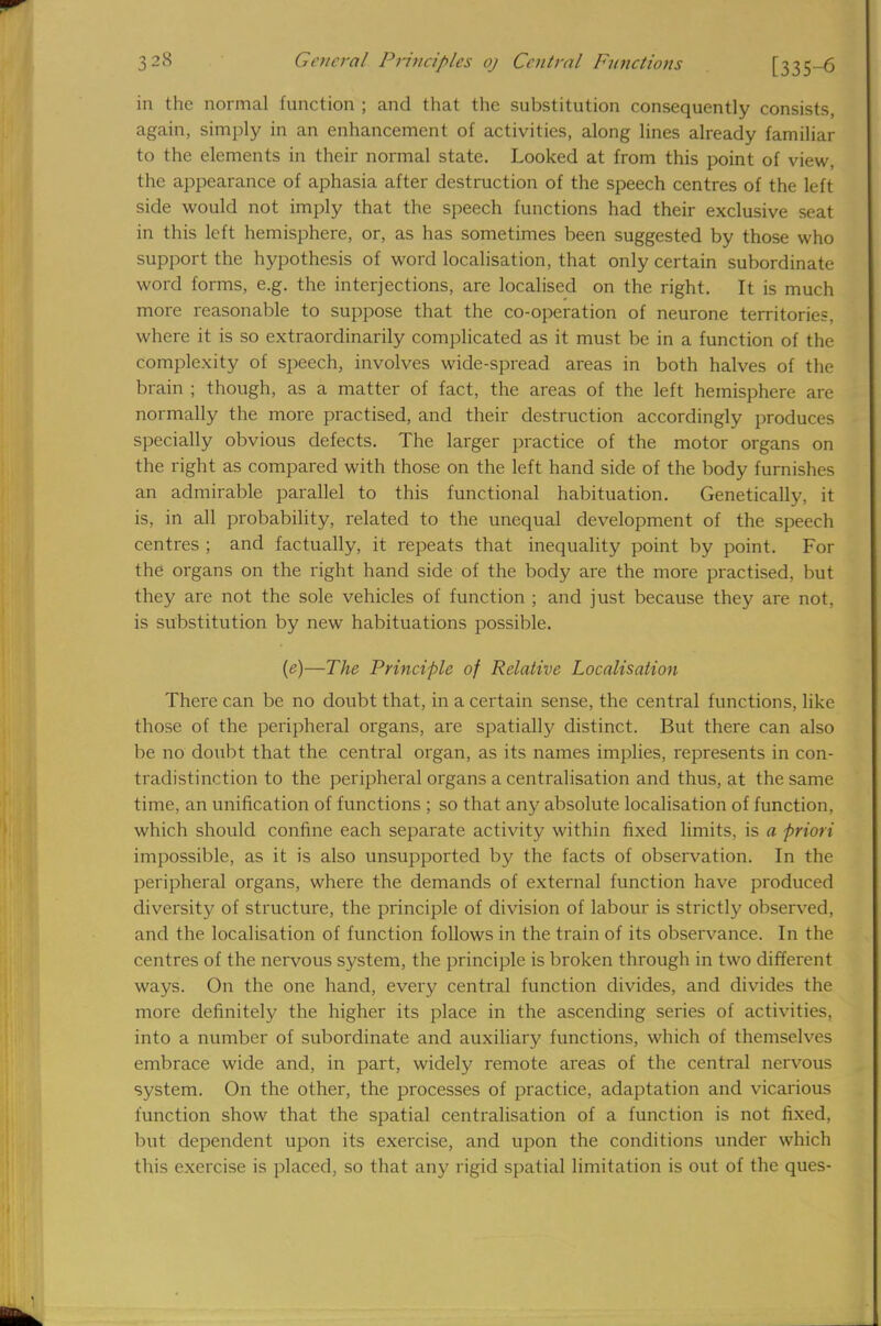 in the normal function ; and that the substitution consequently consists, again, simply in an enhancement of activities, along lines already familiar to the elements in their normal state. Looked at from this point of view, the appearance of aphasia after destruction of the speech centres of the left side would not imply that the speech functions had their exclusive seat in this left hemisphere, or, as has sometimes been suggested by those who support the hypothesis of word localisation, that only certain subordinate word forms, e.g. the interjections, are localised on the right. It is much more reasonable to suppose that the co-operation of neurone territories, where it is so extraordinarily complicated as it must be in a function of the complexity of speech, involves wide-spread areas in both halves of the brain ; though, as a matter of fact, the areas of the left hemisphere are normally the more practised, and their destruction accordingly produces specially obvious defects. The larger practice of the motor organs on the right as compared with those on the left hand side of the body furnishes an admirable parallel to this functional habituation. Genetically, it is, in all probability, related to the unequal development of the speech centres ; and factually, it repeats that inequality point by point. For the organs on the right hand side of the body are the more practised, but they are not the sole vehicles of function ; and just because they are not, is substitution by new habituations possible. (e)—The Principle of Relative Localisation There can be no doubt that, in a certain sense, the central functions, like those of the peripheral organs, are spatially distinct. But there can also be no doubt that the central organ, as its names implies, represents in con- tradistinction to the peripheral organs a centralisation and thus, at the same time, an unification of functions ; so that any absolute localisation of function, which should confine each separate activity within fixed limits, is a priori impossible, as it is also unsupported by the facts of observation. In the peripheral organs, where the demands of external function have produced diversity of structure, the principle of division of labour is strictly observed, and the localisation of function follows in the train of its observance. In the centres of the nervous system, the principle is broken through in two different ways. On the one hand, every central function divides, and divides the more definitely the higher its place in the ascending series of activities, into a number of subordinate and auxiliary functions, which of themselves embrace wide and, in part, widely remote areas of the central nervous system. On the other, the processes of practice, adaptation and vicarious function show that the spatial centralisation of a function is not fixed, but dependent upon its exercise, and upon the conditions under which this exercise is placed, so that any rigid spatial limitation is out of the ques-