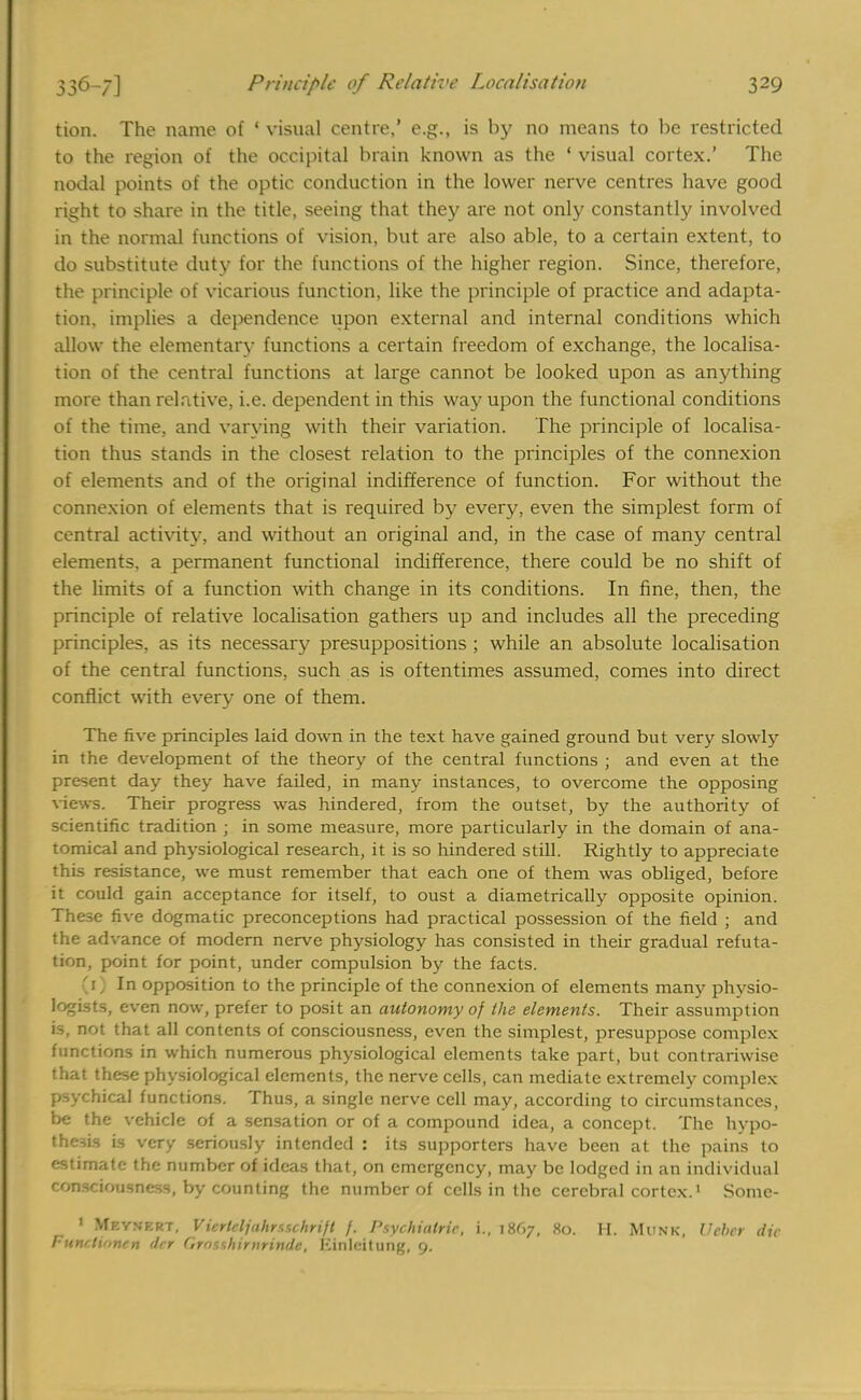 tion. The name of ' visual centre,' e.g., is by no means to be restricted to the region of the occipital brain known as the • visual cortex.' The nodal points of the optic conduction in the lower nerve centres have good right to share in the title, seeing that they are not only constantly involved in the normal functions of vision, but are also able, to a certain extent, to do substitute duty for the functions of the higher region. Since, therefore, the principle of vicarious function, like the principle of practice and adapta- tion, implies a dependence upon external and internal conditions which allow the elementary functions a certain freedom of exchange, the localisa- tion of the central functions at large cannot be looked upon as anything more than relative, i.e. dependent in this way upon the functional conditions of the time, and varying with their variation. The principle of localisa- tion thus stands in the closest relation to the principles of the connexion of elements and of the original indifference of function. For without the connexion of elements that is required by every, even the simplest form of central activity, and without an original and, in the case of many central elements, a permanent functional indifference, there could be no shift of the limits of a function with change in its conditions. In fine, then, the principle of relative localisation gathers up and includes all the preceding principles, as its necessary presuppositions ; while an absolute localisation of the central functions, such as is oftentimes assumed, comes into direct conflict with every one of them. The five principles laid down in the text have gained ground but very slowly in the development of the theory of the central functions ; and even at the present day they have failed, in many instances, to overcome the opposing views. Their progress was hindered, from the outset, by the authority of scientific tradition ; in some measure, more particularly in the domain of ana- tomical and physiological research, it is so hindered still. Rightly to appreciate this resistance, we must remember that each one of them was obliged, before it could gain acceptance for itself, to oust a diametrically opposite opinion. These five dogmatic preconceptions had practical possession of the field ; and the advance of modern nerve physiology has consisted in their gradual refuta- tion, point for point, under compulsion by the facts. (1) In opposition to the principle of the connexion of elements many physio- logists, even now, prefer to posit an autonomy of the elements. Their assumption is, not that all contents of consciousness, even the simplest, presuppose complex functions in which numerous physiological elements take part, but contrariwise that these physiological elements, the nerve cells, can mediate extremely complex psychical functions. Thus, a single nerve cell may, according to circumstances, be the vehicle of a sensation or of a compound idea, a concept. The hypo- thesis is very seriously intended : its supporters have been at the pains to estimate the number of ideas that, on emergency, may be lodged in an individual consciousness, by counting the number of cells in the cerebral cortex.1 Some- 1 Meynkrt, Vicrlcljuhrss.chrijt /. Psychiatric, i., 1867, 80. II. Munk, Vcbcr die Funclinnen dcr Grnsshirnrinde, Kinlcitung, 9.