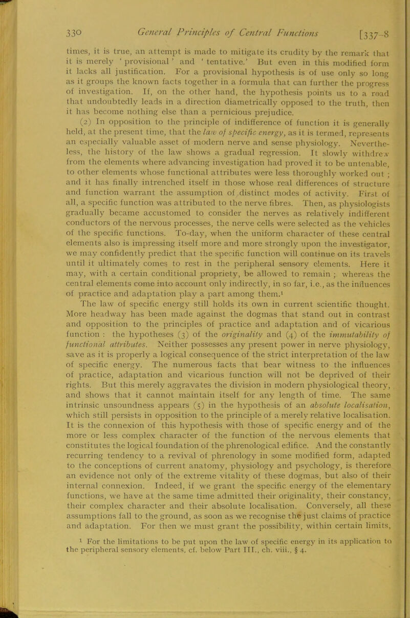 times, it is true, an attempt is made to mitigate its crudity by the remark that it is merely ' provisional ' and ' tentative.' But even in this modified form it hicks all justification. For a provisional hypothesis is of use only so long as it groups the known facts together in a formula that can further the progress of investigation. If, on the other hand, the hypothesis points us to a road that undoubtedly leads in a direction diametrically opposed to the truth, then it has become nothing else than a pernicious prejudice. (2) In opposition to the principle of indifference of function it is generally held, at the present lime, that the law of specific energy, as it is termed, represents an especially valuable asset of modern nerve and sense physiology. Neverthe- less, the history of the law shows a gradual regression. It slowly withdrew from the elements where advancing investigation had proved it to be untenable, to other elements whose functional attributes were less thoroughly worked out ; and it has finally intrenched itself in those whose real differences of structure and function warrant the assumption of distinct modes of activity. First of all, a specific function was attributed to the nerve fibres. Then, as physiologists gradually became accustomed to consider the nerves as relatively indifferent conductors of the nervous processes, the nerve cells were selected as the vehicles of the specific functions. To-day, when the uniform character of these central elements also is impressing itself more and more strongly upon the investigator, we may confidently predict that the specific function will continue on its travels until it ultimately comes to rest in the peripheral sensory elements. Here it may, with a certain conditional propriety, be allowed to remain ; whereas the central elements come into account only indirectly, in so far, i.e., as the influences of practice and adaptation play a part among them.1 The law of specific energy still holds its own in current scientific thought. More headway has been made against the dogmas that stand out in contrast and opposition to the principles of practice and adaptation and of vicarious function : the hypotheses (3) of the originality and (4) of the immutability of functional attributes. Neither possesses any present power in nerve physiology, save as it is properly a logical consequence of the strict interpretation of the law of specific energy. The numerous facts that bear witness to the influences of practice, adaptation and vicarious function will not be deprived of their rights. But this merely aggravates the division in modern physiological theory, and shows that it cannot maintain itself for any length of time. The same intrinsic unsoundness appears (5) in the hypothesis of an absolute localisation, which still persists in opposition to the principle of a merely relative localisation. It is the connexion of this hypothesis with those of specific energy and of the more or less complex character of the function of the nervous elements that constitutes the logical foundation of the phrenological edifice. And the constantly recurring tendency to a revival of phrenology in some modified form, adapted to the conceptions of current anatomy, physiology and psychology, is therefore an evidence not only of the extreme vitality of these dogmas, but also of their internal connexion. Indeed, if we grant the specific energy of the elementary functions, we have at the same time admitted their originality, their constancy, their complex character and their absolute localisation. Conversely, all these assumptions fall to the ground, as soon as we recognise the just claims of practice and adaptation. For then we must grant the possibility, within certain limits, 1 For the limitations to be put upon the law of specific energy in its application to the peripheral sensory elements, cf. below Part III., ch. viii., § 4.