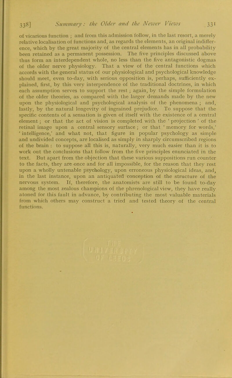 of vicarious function ; and from this admission follow, in the last resort, a merely relative localisation of functions and, as regards the elements, an original indiffer- ence, which by the great majority of the central elements has in all probability been retained as a permanent possession. The five principles discussed above thus form an interdependent whole, no less than the five antagonistic dogmas of the older nerve physiology. That a view of the central functions which accords with the general status of our physiological and psychological knowledge should meet, even to-day, with serious opposition is, perhaps, sufficiently ex- plained, first, by this very interpendence of the traditional doctrines, in which each assumption serves to support the rest ; again, by the simple formulation of the older theories, as compared with the larger demands made by the new upon the physiological and psychological analysis of the phenomena ; and, lastly, by the natural longevity of ingrained prejudice. To suppose that the specific contents of a sensation is given of itself with the existence of a central element ; or that the act of vision is completed with the ' projection ' of the retinal image upon a central sensory surface ; or that ' memory for words,' ' intelligence,' and what not, that figure in popular psychology as simple and undivided concepts, are localised as simply in sharply circumscribed regions of the brain : to suppose all this is, naturally, very much easier than it is to work out the conclusions that follow from the five principles enunciated in the text. But apart from the objection that these various suppositions run counter to the facts, they are once and for all impossible, for the reason that thev rest upon a wholly untenable psychology, upon erroneous physiological ideas, and, in the last instance, upon an antiquated conception of the structure of the nervous system. If, therefore, the anatomists are still to be found to-day among the most zealous champions of the phrenological view, they have really atoned for this fault in advance, by contributing the most valuable materials from which others may construct a tried and tested theory of the central functions.