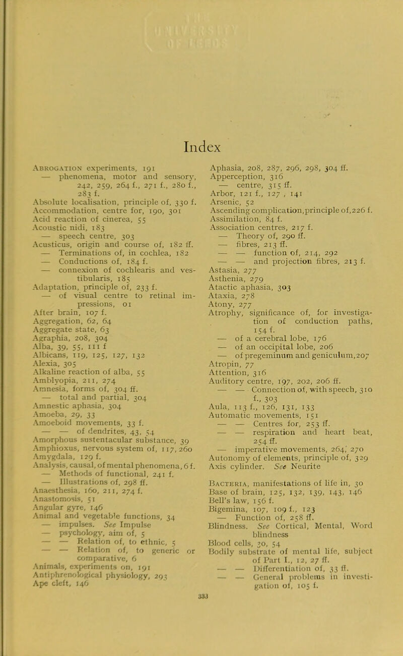 Index Abrogation experiments, 191 — phenomena, motor and sensory, 242, 259, 264 f., 271 f., 280 f., 2S3 f. Absolute localisation, principle of, 330 f. Accommodation, centre for, 190, 301 Acid reaction of cinerea, 55 Acoustic nidi, 183 — speech centre, 303 Acusticus, origin and course of, 182 ff. — Terminations of, in cochlea, 182 — Conductions of, 184 f. — connexion of cochlearis and ves- tibularis, 185 Adaptation, principle of, 233 f. — of visual centre to retinal im- pressions, 01 After brain, 107 f. Aggregation, 62, 64 Aggregate state, 63 Agraphia, 208, 304 Alba, 39, 55, in f Albicans, 119, 125, 127, 132 Alexia, 305 Alkaline reaction of alba, 55 Amblyopia, 211, 274 Amnesia, forms of, 304 ff. — total and partial, 304 Amnestic aphasia, 304 Amoeba, 29, 33 Amoeboid movements, 33 f. — — of dendrites, 43, 54 Amorphous sustentacular substance, 39 Amphioxus, nervous system of, 117,260 Amygdala, 129 f. Analysis, causal, of mental phenomena, 6 f. — Methods of functional, 241 f. — Illustrations of, 298 ff. Anaesthesia, 160, 211, 274 f. Anastomosis, 51 Angular gyre, 146 Animal and vegetable functions, 34 — impulses. See Impulse — psychology, aim of, 5 — — Relation of, to ethnic, 5 — — Relation of, to generic or comparative, 6 Animals, experiments on, 191 Antiphrenological physiology, 293 Ape cleft, 146 Aphasia, 208, 287, 296, 298, 304 if. Apperception, 316 — centre, 315 ff. Arbor, 121 f., 127 , 141 Arsenic, 52 Ascending complication,principle of,226 f. Assimilation, 84 f. Association centres, 217 f. — Theory of, 290 ff. — fibres, 213 ff. — —■ function of, 214, 292 — — and projection fibres, 213 f. Astasia, 277 Asthenia, 279 Atactic aphasia, 303 Ataxia, 278 Atony, 277 Atrophy, significance of, for investiga- tion of conduction paths, 154 f. — of a cerebral lobe, 176 — of an occipital lobe, 206 — of pregeminum and geniculum,207 Atropin, 77 Attention, 316 Auditory centre, 197, 202, 206 ff. — — Connection of, with speech, 310 t; 303 Aula, 113 f., 126, 131, 133 Automatic movements, 151 — — Centres for, 253 ff. — — respiration and heart beat, 254 ff. — imperative movements, 264,' 270 Autonomy of elements, principle of, 329 Axis cylinder. See Neurite Bacteria, manifestations of life in, 30 Base of brain, 121;, 132, 139, 143, 146 Bell's law, 156 f. Bigemina, 107, 109 f., 123 — Function of, 258 ff. Blindness. See Cortical, Mental, Word blindness Blood cells, »o, 54 Bodily substrate of mental life, subject of Part I., 12, 27 ff. — — Differentiation of, 33 IT. — — General problems in investi- gation of, 105 f.