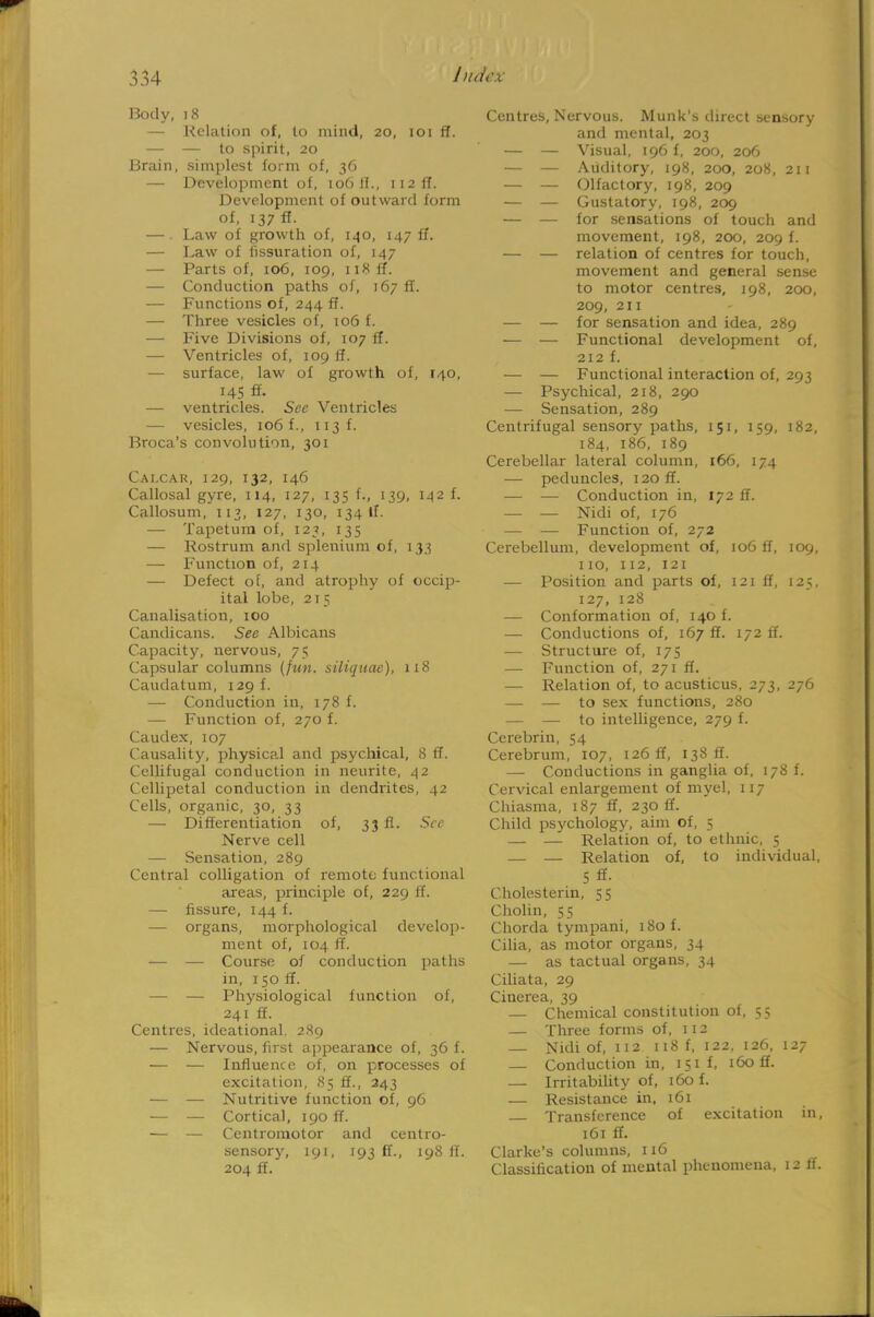 Body, 18 — Relation of, to mind, 20, 101 ft. — — to spirit, 20 Brain, simplest form of, 36 — Development of, 106 II., 112 ft*. Development of outward form of, 137 ff. — Law of growth of, 140, 147 ff. — Law of fissuration of, 147 — Parts of, 106, 109, 118 ft. — Conduction paths of, 167 ff. — Functions of, 244 ft*. — Three vesicles of, 106 f. — Five Divisions of, 107 ff. — Ventricles of, 109 ff. — surface, law of growth of, 140, 145 fl. — ventricles. See Ventricles — vesicles, 106 f., 113 f. Broca's convolution, 301 Cai.car, 129, 132, 146 Callosal gyre, 114, 127, 135 f., 139, 142 f. Callosum, 113, 127, 130, 134 If. — Tapetum of, 123, 135 — Rostrum and splenium of, 133 — Function of, 214 — Defect of, and atrophy of occip- ital lobe, 215 Canalisation, 100 Candicans. See Albicans Capacity, nervous, 75 Capsular columns (fun. siliquae), 118 Caudatum, 129 f. — Conduction in, 178 f. — Function of, 270 f. Caudex, 107 Causality, physical and psychical, 8 IT. Cellifugal conduction in neurite, 42 Cellipetal conduction in dendrites, 42 Cells, organic, 30, 33 — Differentiation of, 33 fl. See Nerve cell — Sensation, 289 Central colligation of remote functional areas, principle of, 229 ff. — fissure, 144 f. — organs, morphological develop- ment of, 104 ff. — — Course of conduction paths in, 150 ff. — — Physiological function of, 241 ff. Centres, ideational, 289 — Nervous, first appearance of, 36 f. — -— Influence of, on processes of excitation, 85 ff., 243 — — Nutritive function of, 96 ■— — Cortical, 190 ff. — — Centromotor and centro- sensory, 191, 193 ff., 198 If. 204 ff. Centres, Nervous. Munk's direct sensory and mental, 203 — — Visual, 196 f, 200, 206 — — Auditory, 198, 200, 208, 211 — — Olfactory, 198, 209 — — Gustatory, 198, 209 — — for sensations of touch and movement, 198, 200, 209 f. — — relation of centres for touch, movement and general sense to motor centres, 198, 200, 209, 211 — — for sensation and idea, 289 ■— — Functional development of, 212 f. — — Functional interaction of, 293 — Psychical, 218, 290 — Sensation, 289 Centrifugal sensory paths, 151, 159, 182, 184, 186, 189 Cerebellar lateral column, 166, 174 — peduncles, i2off. — — Conduction in, 172 ff. — — Nidi of, 176 — — Function of, 272 Cerebellum, development of, 106 ff, 109, no, 112, 121 — Position and parts of, 121 ff, 125, 127, 128 — Conformation of, 140 f. — Conductions of, 167 ff. 172 ff. — Structure of, 175 — Function of, 271 ff. — Relation of, to acusticus, 273, 276 — — to sex functions, 280 — — to intelligence, 279 f. Cerebrin, 54 Cerebrum, 107, 126 ff, 138 ff. — Conductions in ganglia of, 178 f. Cervical enlargement of myel, 117 Chiasma, 187 ff, 230 ff. Child psychology, aim of, 5 — — Relation of, to ethnic, 5 — — Relation of, to individual, Sff. C holes terin, 55 Cholin, 55 Chorda tympani, 180 f. Cilia, as motor organs, 34 — as tactual organs, 34 Ciliata, 29 Cinerea, 39 — Chemical constitution of, 55 — Three forms of, 112 — Nidi of, 112 118 f, 122, 126, 127 — Conduction in, 151 f, 160 ff. — Irritability of, 160 f. — Resistance in, 161 Transference of excitation in, 161 ff. Clarke's columns, 116 Classification of mental phenomena, 12 If.