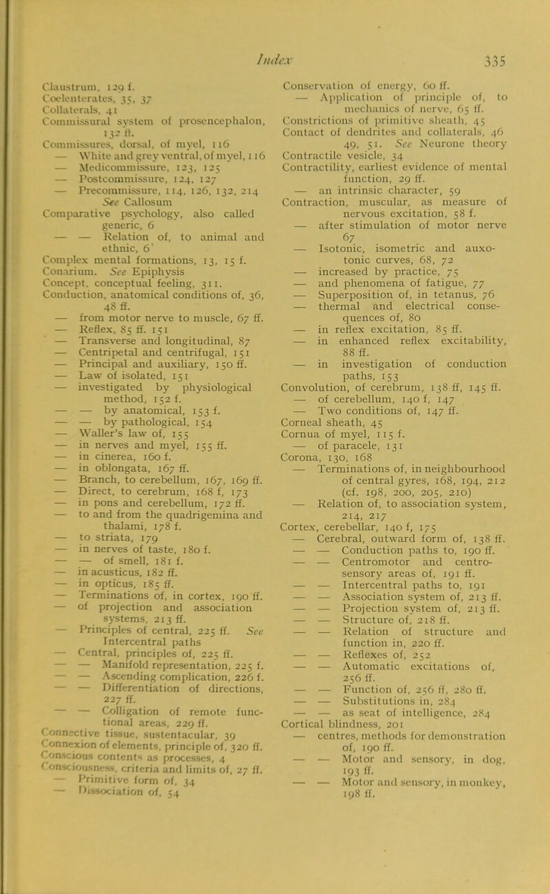 Cluustrum, I 20 f. Coelenterates, 35, 37 Collaterals, 41 Commissural system of prosencephalon, 132 A- Commissures, dorsal, of myel, 116 — While ami grey ventral, of myel, 116 — Medicommissure, 123, 125 — Postcommissure, 124, 127 — Precoiumissure, 114, 126, 132, 214 See Callosum Comparative psychology, also called generic, 6 — — Relation of, to animal and ethnic, 6' Complex mental formations, 13, 15 f. Conarium. See Epiphysis Concept, conceptual feeling, 311. Conduction, anatomical conditions of, 36, 48 ff. — from motor nerve to muscle, 67 ff. — Reflex, S5 ff. 151 — Transverse and longitudinal, 87 — Centripetal and centrifugal, 151 — Principal and auxiliary, 150 ff. — Law of isolated, 151 — investigated by physiological method, 152 f. — — by anatomical, 153 f. — — by pathological, 154 — Waller's law of, 155 — in nerves and myel, 155 ff. — in cinerea, 160 f. — in oblongata, 167 ff. — Branch, to cerebellum, 167, 169 ff. — Direct, to cerebrum, 168 f, 173 — in pons and cerebellum, 172 ff. — to and from the quadrigemina and thalami, 178 f. — to striata, 179 — in nerves of taste, 180 f. — — of smell, 181 f. — inacusticus, 182 ff. — in opticus, 185 ff. — Terminations of, in cortex, 190 ff. — of projection and association systems, 213 ff. — Principles of central, 225 ff. See Intercentral paths — Central, principles of, 225 ff. — — Manifold representation, 225 f. — — Ascending complication, 226 f. — — Differentiation of directions, 227 ff. — — Colligation of remote func- tional areas, 229 ff. Connective tissue, sustentacular, 39 ' annexion of elements, principle of, 320 ff. ConeejOM contents as processes, 4 Consciousness, criteria and limits of, 27 fl. — Primitive form of, 34 — Dissociation of, 54 Conservation of energy, 60 ff. — Application of principle of, to mechanics of nerve, 65 if. Constrictions of primitive sheath, 45 Contact of dendrites and collaterals, 46 49, 51. See Neurone theory Contractile vesicle, 34 Contractility, earliest evidence of mental function, 29 ff. — an intrinsic character, 59 Contraction, muscular, as measure of nervous excitation, 58 f. — after stimulation of motor nerve 67 — Isotonic, isometric and auxo- tonic curves, 68, 72 — increased by practice, 75 — and phenomena of fatigue, 77 — Superposition of, in tetanus, 76 — thermal and electrical conse- quences of, 80 — in reflex excitation, 85 ff. —■ in enhanced reflex excitability, 88 ff. — in investigation of conduction paths, 153 Convolution, of cerebrum, 138 ff, 145 ff. — of cerebellum, 140 f, 147 — Two conditions of, 147 ff. Corneal sheath, 45 Cornua of myel, 115 f. — of paracele, 131 Corona, 130, 168 — Terminations of, in neighbourhood of central gyres, 168, 194, 212 (cf. 198, 200, 205, 210) — Relation of, to association system, 214, 217 Cortex, cerebellar, 140 f, 175 — Cerebral, outward form of, 138 ff. — — Conduction paths to, 190 ff. — — Centromotor and centro- sensory areas of, 191 ff. — — Intercentral paths to. 191 — — Association system of, 213 ff. — — Projection system of, 213 ff. — — Structure of, 218 ff. — — Relation of structure and function in, 220 ff. — — Reflexes of, 252 — — Automatic excitations of, 256 ff. — — Function of, 256 if, 280 ff. — — Substitutions in, 284 — — as seat of intelligence, 284 Cortical blindness, 201 — centres, methods for demonstration of, 190 ff. — — Motor and sensory, in dog, 193 ft- — — Motor and sensory, in monkey, 198 if.