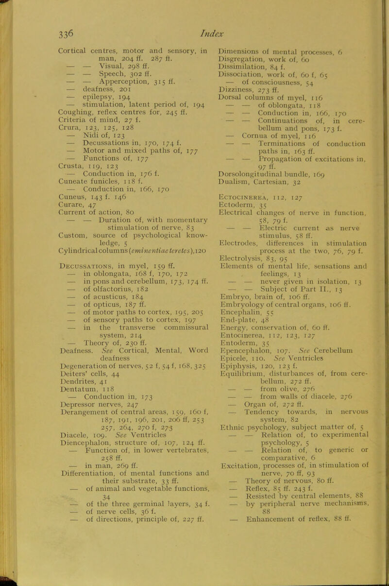 Cortical centres, motor and sensory, in man, 204 if. 287 ft. — — Visual, 298 ft. — — Speech, 302 ft. — — Apperception, 315 if. — deafness, 201 — epilepsy, 194 — stimulation, latent period of, 194 Coughing, reflex centres for, 245 if. Criteria of mind, 27 f. Crura, 123, 125, 128 — Nidi of, 123 —■ Decussations in, 170, 174 f. — Motor and mixed paths of, 177 — Functions of, 177 Crusta, 119, 123 — Conduction in, 176 f. Cuneatc funicles, 118 f. — Conduction in, 166, 170 Cuneus, 143 f. 146 Curare, 47 Current of action, 80 — — Duration of, with momentary stimulation of nerve, 83 Custom, source of psychological know- ledge, 5 Cylindrical columns (cmincntiac terctes), 120 Decussations, in myel, 159 ff. — in oblongata, 168 f, 170, 172 — in pons and cerebellum, 173, 174 li. — of olfactorius, 182 — of acusticus, 184 — of opticus, 187 ff. — of motor paths to cortex, 195, 205 — of sensory paths to cortex, 197 — in the transverse commissural system, 214 — Theory of, 230 ff. Deafness. See Cortical, Mental, Word deafness Degeneration of nerves, 52 f, 54 f, 168,325 Deiters' cells, 44 Dendrites, 41 Dentatum, 118 — Conduction in, 173 Depressor nerves, 247 Derangement of central areas, 159, 160 f, 187, 191, 196, 201, 206 ff, 253 257, 264, 270 f, 27-3 Diacele, 109. See Ventricles Diencephalon, structure of, 107, 124 ff. — Function of, in lower vertebrates, 258 ff. — in man, 269 ff. Differentiation, of mental functions and their substrate, 33 ff. — of animal and vegetable functions, 34 — of the three germinal layers, 34 f. — of nerve cells, 36 f. — of directions, principle of, 227 ff. Dimensions of mental processes, 6 Disgregation, work of, 60 Dissimilation, 84 f. Dissociation, work of, 60 f, 65 — of consciousness, 54 Dizziness, 273 ff. Dorsal columns of myel, 116 — — of oblongata, 118 — — Conduction in, 166, 170 — — Continuations of, in cere- bellum and pons, 173 f. — Cornua of myel, 116 — — Terminations of conduction paths in, 163 ff. — — Propagation of excitations in, 97 ff. Dorsolongitudinal bundle, 169 Dualism, Cartesian, 32 EcTOClNEREA, 112, 127 Ectoderm, 35 Electrical changes of nerve in function, 58, 79 f- — — Electric current as nerve stimulus, 58 ff. Electrodes, differences in stimulation process at the two, 76, 79 f. Electrolysis, 83, 95 Elements of mental life, sensations and feelings, 13 — — never given in isolation, 13 — — Subject of Part II., 13 Embryo, brain of, 106 ff. Embryology of central organs, 106 ff. Encephalin, 55 End-plate, 48 Energy, conservation of, 60 ff. Entocinerea, 112, 123, 127 Entoderm, 35 Epencephalon, 107. See Cerebellum Epicele, 110. See Ventricles Epiphysis, 120, 123 f. Equilibrium, disturbances of, from cere- bellum, 272 ff. — — from olive, 276 — — from walls of diacele, 276 — Organ of, 272 ff. — Tendency towards, in nervous system, 82 Ethnic psychology, subject matter of, 5 — — Relation of, to experimental psychology, 5 — — Relation of, to generic or comparative, 6 Excitation, processes of, in stimulation of nerve, 70 ff, 93 — Theory of nervous, 80 ff. — Reflex, 85 ff. 243 f. — Resisted by central elements, 88 — by peripheral nerve mechanisms, 88 — Enhancement of reflex, 88 If.