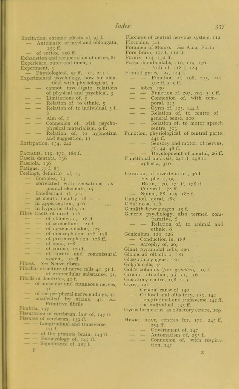 Excitation, chronic effects of, 93 f. — Automatic, of myel and oblongata, 253 ^ — of cortex, 256 ff. Exhaustion and recuperation of nerve, 81 Experience, outer and inner, 1 Experiment, 3 — Physiological, 57 ff, 152, 241 f. Experimental psychology, how far iden- tical with physiological, 3 — — cannot investigate relations of physical and psychical, 3 — — Limitations of, 5 — — Relation of, to ethnic, 5 —■ — Relation of, to individual, 5 f. 8 — — Aim of. 7 — — Connexion of, with psycho- physical materialism, 9 ff. — — Relation of, to hypnotism and suggestion, 11 Extirpation, 154, 242 Facialis, 119, 171, 180 f. Fascia dentata, 136 Fasciola, 136 Fatigue, 77 f, 85 Feelings, definitio of, 13 — Complex, 13 — correlated with sensations, as mental elements, 15 — Intellectual, 16, 311 — as mental faculty, 18, 21 • — in apperception, 316 — in hypnotic state, 11 Fibre tracts of myel, 116 — — of oblongata, n8ff. — — of cerebellum, 121 f. — — of mesencephalon, 123 — — of diencephalon, 126, 128 — — of prosencephalon, 128 ff. — — of tenia, 128 — — of corona, 129 f. — — of fornix and commissural system, 132 ff. Fibres. See Nerve fibres Fibrillar structure of nerve cells, 41, 51 f. — — of intercellular substance, 51, Fibrils of dendrites, 40 f. — of muscular and cutaneous nerves, 4i — of the peripheral nerve endings, 47 — unaffected by stains, 41. See Primitive fibrils Fimbria, 137 Fissuration of cerebrum, law of, 147 ff. Fissures of cerebrum, 139 ff, Longitudinal and transverse, 141 f. of the primate brain, 143 ff. Embryology of, 145 ff. Significance of, 285'f. P Flexures of central nervous system. 112 Flocculus, 141 Foramen of Monro. See Aula, Porta Fore brain, 107 f, 112 ff. Fornix, 114, 132 ff. Fossa rhomboidalis, 110, 119, 176 — — Nidi of, 118 f, 184 Frontal gyres, 125, 144 f. — — Function of, 198, 205, 210 302 ff, 315 ff. — lobes, 139 — — Function of, 207, 209, 315 ff. — — Connexion of, with tem- poral, 215 — — Gyres of, 125, 144 f. — — Relation of, to centre of general sense, 200 — — Relation of, to motor speech centre, 303 Function, physiological, of central parts, 241 ff. — — Sensory and motor, of nerves, 36, 42, 48 ff. — — Development of mental, 26 ff. Functional analysis, 241 ff, 298 ff. — aphasia, 310 Ganglia, of invertebrates, 36 f. — Peripheral, 99 — Brain, 170, 174 ff, 178 ff. — Cerebral, 178 ff. — Spinal, 88, 115, 182 f. Ganglion, spiral, 183 Gelatinosa, 116 Gemiithsbewegungen, 15 f. Generic psychology, also termed com- parative, 6 — — Relation of, to animal ami ethnic, 6 Geniculum, 120, 126 — Conduction in, 18!? — Atrophy of, 207 Giant pyramidal cells, 220 Glomeruli olfactorii, 181 Glossopharyngeus, 180 Golgi's cells, 44 Goll's columns (fun. gracilcs), 119.L Ground reticulum, 39, 51, 116 Gustatory centre, 198, 209 Gyres, 140 — General cause of, 140 — Callosal and olfactory, 139, 141 — Longitudinal and transverse, 142 ff. — the individual, 143 ff. Gyrus fornicatus, as olfactory centre, 209 Heart beat, centres for, 171, 245 ff, 254 ff. — — Government of, 247 — — Automatism of, 255 f. — — Connexion of, with respira- tion, 247 7.