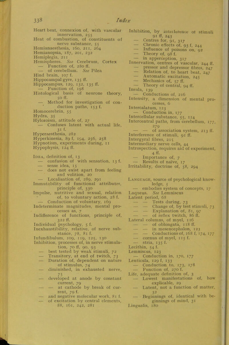 Heart beat, connexion of, with vascular innervation, 255 Heat of combustion, of constituents of nerve substance, 55 Hemianaesthesia, 160, 211, 264 Hemianopsia, 187, 201, 232 Hemiplegia, 211 Hemispheres. See Cerebrum, Cortex — Function of, 280 ff. — of cerebellum. See Pilea Hind brain, 107 f. Hippocampal gyre, 135 ff. Hippocampus, 129, 132, 135 ff. — Function of, 198 Histological basis of neurone theorv, 50 ff. — Method for investigation of con- duction paths, 153 f. Homocerebrin, 55 Hydra, 35 Hylozoism, attitude of, 27 — Confuses latent with actual life, Hyperaesthesia, 282 Hyperkinesia, 89 f, 194, 256, 258 Hypnotism, experiments during, 11 Hypophysis, 124 ff. Idea, definition of, 13 — confusion of with sensation, 13 f. — sense idea, 15 — does not exist apart from feeling and volition, 20 ■— Localisation of, 289, 291 Immutability of functional attributes, principle of, 330 Impulse, nutritive and sexual, relation of, to voluntary action, 28 f. — Conduction of voluntary, 169 Indeterminate magnitudes, mental pro- cesses as, 7 Indifference of functions, principle of, 322 ff. Individual psychology, 5 f. Inexhaustibility, relative, of nerve sub- stance, 78, 81 f. Infundibulum, 109, 119, 125, 130 Inhibition, processes of, in nerve stimula- tion, 70 ff, 90, 93 — best tested by weak stimuli, 72 — Transitory, at end of twitch, 73 — Duration of, dependent on nature of stimulus, 74 — diminished, in exhausted nerve, 75 — developed at anode by constant current, 79 — — at cathode by break of cur- rent, 79 f. — and negative molecular work, 81 f. — of excitation by central elements, 88, 161, 242, 281 Inhibition, by inteiference of stimuli 91 ff, 243 — Centres for, 91, 317 — Chronic effects of, 93 f, 244 — Influence of poisons on, 92 — Theory of, 98 f. — in apperception, 317 Innervation, centres of vascular, 244 ff. — pressor and depressor fibres, 247 — Relation of, to heart beat, 247 — Automatic excitation, 245 — Mechanics of, 57 ff. — Theory of central, 94 ff. Insula, 139 — Conductions of, 216 Intensity, a dimension of mental pro- cesses, 6 Intercalatum, 123 — Conduction in, 177 Intercellular substance, 55, 114 Intercentral paths, from cerebellum, 177, 279 — — of association system, 213 ff. Interference of stimuli, 91 ff. Intergyral fibres, 21s Intermediary nerve cells, 44 Introspection, requires aid of experiment, 4 ff- — Importance of, 7 — Results of naive, 17 Irritability, doctrine of, 58, 294 Language, source of psychological know- ledge, 5 — embodies system of concepts, 17 Laqueus. See Lemniscus Latent period, 68 — — Tests during, 73 — — Change of, by test stimuli, 73 — — Explanation of, 81, 97 — — of reflex twitch, 86 ff. Lateral columns, of myel, 116 — — of oblongata, n8ff. — — in mesencephalon, 123 — — Conductions of, 168 f, 174, 177 — cornua of myel, 115 f. — stria, 135 f. Lecithin, 54 f. Lemniscus, 123 — Conduction in, 170, 177 Lenticula, 129 f, 133 — Conduction to, 173, 178 — Function of, 270 f. Life, adequate definition of, 3 — Lowest manifestations of, how explicable, 29 — Latent, not a function of matter, 32 . ' — Beginnings of, identical with be- ginnings of mind, 31 Lingualis, 180