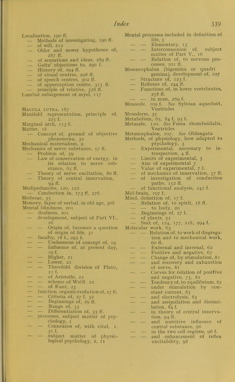 Localisation, 190 ff. — Methods of investigating, 190 ff. — of will, 212 — Older and newer hypotheses of, 2S7 ff. — of sensations and ideas, 289 ff. — Goltz' objections to, 290 f. — History of, 294 ff. — of visual centres, 298 ff. — of speech centres, 302 ff. — of apperception centre, 315 ff. — principle of relative, 328 ff. Lumbar enlargement of myel, 117 Macula lutea, 1S7 Manifold representation, principle of, 225 f. Marginal arch, 113 f. Matter, 18 — Concept of, ground of objective phenomena, 32 Mechanical materialism, 9 Mechanics of nerve substance, 57 ff. — Problem of, 59 — Law of conservation of energy, in its relation to nerve sub- stance, 65 ff. — Theory of nerve excitation, 80 ff. — Theory of central innervation, 94 ft- Medipeduncles, 120, 122 — Conduction in, 173 ff, 276 Medusae, 35 Memory, lapse of verbal, in old age, 308 Mental blindness, 201 — deafness, 201 — development, subject of Part VI., 16 — — Origin of, becomes a question of origin of life, 31 — faculty, 18 f., 295 f. — — Uselessness of concept of, 19 — — Influence of, at present day, 19 f. — — Higher, 21 — — Lower, 21 — — Threefold division of Plato, 21 f. — — cf Aristotle, 22 — — scheme of Wo'.ff, 22 — — of Kant, 23 — function, organic evolution of, 27 ff. — — Criteria of, 27 f, 32 — — Beginnings of, 29 ff. — — Range of, 33 — — Differentiation of, 33 ff. — processes, subject matter of psy- chology, 1 — — Connexion of, with vital, 1, 31 f- — — subject matter of physio- logical psychology, 2, 11 Mental processes included in definition of life, 3 — — Elementary, 13 — — Interconnexion of, subject matter of Part V., 16 — — Relation of, to nervous pro- cesses, 101 ff. Mesencephalon (bigemina or quadri gemina), development of, 107 — Structure of, 123 f. — Reflexes of, 244 ff. — Functions of, in lower vertebrates, 258 ff. — — in man, 269 f. Mesocele, 109 f. See Sylvian aqueduct, Ventricles Mesoderm, 35 Metabolism, 65, 84 f, 95 f. Metacele, no. See Fossa rhomboidalis, Ven tricles Metencephalon, 107. See Oblongata Methods, of physiology, how adapted to psychology, 3 — Experimental, necessary to in- trospection, 4 ff. — Limits of experimental, 5 — Aim of experimental 7 — Value of experimental, 7 f. — of mechanics of innervation, 57 ff. — of investigation of conduction paths, 152 ff. — of functional analysis, 241 f. Mid-brain, 107 f. Mind, definition of, 17 f. — Relation of, to spirit, 18 ff. — — to body, 20 — Beginnings of, 27 f. — of plants, 32 — Seat of, 124, 177, 218, 294 f. Molecular work, 63 — — Relation of, to work of disgrega- tion and to mechanical work, 60 ff. — — External and internal, 62 — — Positive and negative, 67 — — Change of, by stimulation, 81 — — and recovery and exhaustion of nerve, 81 — — Curves for relation of positive and negative, 75, 82 — — Tendency of, to equilibrium, 82 — — under stimulation by con- stant current, 83 — — and electrolysis, 83 — — and assimilation and dissimi- lation, 8*4 f. — — in theory of central innerva- tion, 94 ff. — — and nutritive influence of central substance, 96 — — in the two cell regions, 96 f. — — and enhancement of reflex excitability, 98