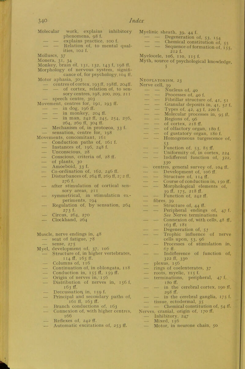Molecular work, explains inhibitory phenomena, 98 f. — — explains practice, 100 f. — — Relation of, to mental qual- ities, 102 f. Molluscs, 37 Monera, 31, 34 Monkey, brain of, 131, 132, 143 f, 198 ff. Morphology of nervous system, signifi- cance of, for psychology, 104 ff. Motor aphasia, 303 — centres of cortex, 193 ff, 198ft, 2041L — — of cortex, relation of, to sen- sory centres, 198,200, 209, 211 — speech centre, 303 Movement, centres for, 191, 193 ff. — — in dog, 196 ff. — — in monkey, 204 ff. — — in man, 242 ff, 245, 254, 256, 264, 269 ff, 304 ff. —■ Mechanism of, in protozoa, 33 f. — sensation, centre for, 198 Movements, concomitant, 161 — Conduction paths of, 161 f. — Instances of, 196, 248 f. — Unconscious, 28 — Conscious, criteria of, 28 ff. — of plants, 30 — Amoeboid, 33 f. — Co-ordination of, 162, 246 ff. — Disturbances of, 264 ff, 269 ff, 2; 2 ff, 276 f. — after stimulation of cortical sen- sory areas, 211 — symmetrical, in stimulation ex- periments, 194 — Regulation of, by sensation, 264 273 f- — Circus, 264, 270 — Clockhand, 264 Muscle, nerve endings in, 48 — seat of fatigue, 78 — sense, 275 Myel, development of, 37, 106 ■— Structure of, in higher vertebrates, 114 ff, 163 ff. — Columns of, 116 — Continuation of, in oblongata, 1 1 8 — Conduction in, 155 ff, 1 59 ff. — Origin of nerves in, 156 — Distribution of nerves in, 156 f, 163 ff. — Deccussation. in, 159 f. — Principal and secondary paths of, 161 ff, 163 ff. — Branch conductions of, 163 — Connexion of, with higher centres, 166 — Reflexes of, 242 ff. — Automatic excitations of, 253 ff. Myelinic sheath, 39, 44 f. — — Degeneration of, 53, 154 — — Chemical constitution of, 55 — — Sequence of formation of, 1 55, 212 f. Myelocele, 106, 110, 115 f. Myth, source of psychological knowledge, 5 Neoplatonism, 23 Nerve cell, 39 — — Nucleus of, 40 — — Processes of, 40 f. — — Fibrillar structure of, 41, 51 — — Granular deposits in, 41, 5*2 f. — — Types of, 42, 43 f, 220 f. — — Molecular processes in, 95 ff. — — Regions of, 96 — — of cortex, 218 ff. — — of olfactory organ, 180 f. — — of gustatory organ, 180 f. — — Homogeneous turgescence of, 53 — — Function of, 53, 85 ff. — — Uniformity of, in cortex, 224 — — Indifferent function of, 322, 330 — centres, general survey of, 104 ff. — — Development of, 106 ff. — — Structure of, ii4ff. — — Course of conduction in, 1 50 ff. — — Morphological elements of, 39 ff, 175, 218 ff. — — Function of, 242 ff. — fibres, 39 — — Structure of, 44 ff. — — Peripheral endings of, 47 f. See Nerve terminations — — Connexion of, with cells, 48 ff, 163 ff, 181 — — Degeneration of, 53 — — Trophic influence of nerve cells upon, 53, 96 — — Processes of stimulation in, 67 ff. — — Indifference of function of, 322 ff, 330 — plexus, 156 — rings of coelenterates, 37 — roots, myelic, 115 f. — terminations, peripheral, 47 f, 180 ff. — — in the cerebral cortex, 190 ff, 298 ff. — — in the cerebral ganglia, 175 f. — tissue, ectodermal, 35 — — Chemical constitution of, 54 ff. Nerves, cranial, origin of, 170 ff. — Inhibitory, 247 — Mixed, 156 — Motor, in neurone chain, 50