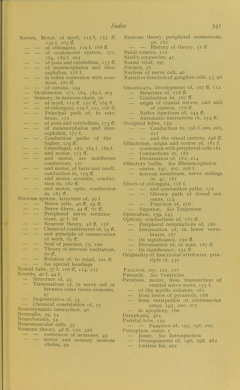 Nerves, Motor, of myel, 115 f, 155 If, 159 f. 163 (T. — — of oblongata, 119 f, 168 ff. — — of oculomotor system, 171, 184, 189 f, 203 — — of pons anil cerebellum, 173 ff. — — of mesencephalon and dien- cephalon, 178 f. — — in reflex connexion with acus- ticus, 182 ff. — — of corona, 194 — Oculomotor, 171, 184, 189 f, 203 — Sensory, in neurone chain, 50 — — of myel, 115 ft, 155 ff, 164ft. — — of oblongata, 119 f, 125, 168 ff. — — Principal path of, to cere- brum, 172 — — of pons and cerebellum, 173 ff. — — of mesencephalon and dien- cephalon, 177 f. — — Conduction paths of the higher, 179 ff. — — Centrifugal, 182, 184 f, 189 f. — — and motor, 155 ff. — — and motor, are indifferent conductors, 157 ■— — and motor, of taste and smell, conduction in, 179 ff. — — and motor, acoustic, conduc- tion in, 182 ff. — — and motor, optic, conduction in, 185 ff. Nervous system, structure of, 39 f. — — Nerve cells, 40 ff, 94 ff. — — Nerve fibres, 44 ff, 67 ff. — — Peripheral nerve termina- tions, 47 f, 88 — — Neurone theory, 48 ff, 15S — — Chemical constituents of, 54 ff. — — and principle of conservation of work, 65 ff. — — Seat of practice, 75, 100 — — Theory of nervous excitation, 80 ff. — — Relation of, to mind, 101 ff. — — See special headings Neural tube, 37 f, 106 ff, 114, 117 Neurite, 40 f, 44 f. — Structure of, 45 — Terminations of, in nerve cell or between other tissue elements, 47 — Degeneration of, 53 — Chemical constitution of, 55 Neurodynamic interaction, 96 Neuroglia, 39, 54 Neurokeratin, 54 Neuromuscular cells, 35 Neurone theory, 48 ff, 150, 326 — — connexion of neurones, 49 — — motor and sensory neurone chains, 50 Neurone theory, peripheral connexions, 50, 182 — — History of theory, 51 ff. Nidal cinerea, 112 Nissl's corpuscles, 41 Noeud vital, 297 Nuclein, 56 Nucleus of nerve cell, 40 Nutritive function of ganglion cells, 53, 96 Oblongata, development of, 107 ff, 112 — Structure of, 118 ff. — Conduction in, 167 ff. — origin of cranial nerves, and nidi of cinerea, 170 ff. — Reflex functions of, 244 ff. — Automatic excitations in, 254 ff. Occipital lobes, 139 — — Conduction to, 196 f, 200, 206, 211 — — and the visual centres, 298 ff. Olfactorius, origin and course of, 181 f. — connexion with peripheral cells 181 — Conductions in, 182 — Decussation of, 182, 214 Olfactory bulbs. See Rhinencephalon — centre, 197, 207, 208 f. — mucous membrane, nerve endings in, 47, 181 Olives of oblongata, 118 f. — — and conduction paths, 172 — — Olivary path of dorsal col- umns, 174 — — Function of, 276 — Superior, See Trapezium Operculum, 139, 145 Opticus, conductions of, 185 ff. — Peripheral terminations of, 186 — Decussation of, in lower verte- brates, 187 — its significance, 230 ff. — Decussation of, in man, 187 ff. — its significance, 235 ff. Originality of functional attributes, prin- ciple of, 330 Pallium, 107, 122, 127 Paracele, See Ventricles Paralysis, motor, from transsection of ventral nerve roots, 155 f. — of the myelic columns, 161 — from lesion of pyramids, 168 — from extirpation of centromotor areas, 195, 200, 205 — in apoplexy, 160 Paraphasia, 304 Parietal lobe, 139 — — Function of, 195. 198, 209 Perception, outer, t — Inner. See Introspection — Derangements of, 196, 198, 282 — Centres for, 201