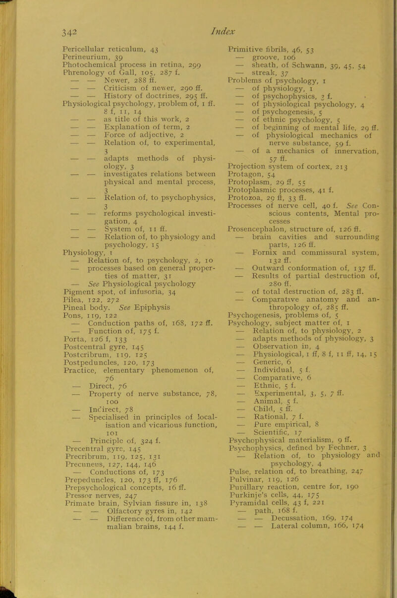 Pericellular reticulum, 43 Perineurium, 39 Photochemical process in retina, 299 Phrenology of Gall, 105, 287 f. — — Newer, 288 ff. — — Criticism of newer, 290 ff. — — History of doctrines, 295 ff. Physiological psychology, problem of, 1 ff. 8 f, 11, 14 — — as title of this work, 2 — — Explanation of term, 2 — — Force of adjective, 2 — — Relation of, to experimental, 3 — — adapts methods of physi- ology, 3 — — investigates relations between physical and mental process, 3 — — Relation of, to psychophysics, 3 — — reforms psychological investi- gation, 4 — — System of, 11 ff. — — Relation of, to physiology and psychology, 15 Physiology, 1 — Relation of, to psychology, 2, 10 — processes based on general proper- ties of matter, 31 — See Physiological psychology Pigment spot, of infusoria, 34 Pilea, 122, 272 Pineal body. See Epiphysis Pons, 119, 122 — Conduction paths of, 168, 172 ff. — Function of, 175 f. Porta, 126 f, 133 Postcentral gyre, 145 Postcribruni, 119, 125 Postpeduncles, 120, 173 Practice, elementary phenomenon of, 76 — Direct, 76 — Property of nerve substance, 78, 100 — Incirect, 78 — Specialised in principles of local- isation and vicarious function, 101 — Principle of, 324 f. Precentral gyre, 145 Precribrum, 119, 125, 131 Precuneus, 127, 144, 146 — Conductions of, 173 Prepeduncles, 120, 173 ff, 176 Prepsychological concepts, 16 ff. Pressor nerves, 247 Primate brain. Sylvian fissure in, 138 — — Olfactory gyres in, 142 — — Difference of, from other mam- malian brains, 144 f. Primitive fibrils, 46, 53 — groove, 106 — sheath, of Schwann, 39, 45. 54 — streak, 37 Problems of psychology, 1 — of physiology, 1 — of psychophysics, 3 f. — of physiological psychology, 4 — of psychogenesis, 5 — of ethnic psychology, 5 — of beginning of mental life, 29 ff. — of physiological mechanics of nerve substance, 59 f. — of a mechanics of innervation, 57 ff- Projection system of cortex, 213 Protagon, 54 Protoplasm, 29 ff, 53 Protoplasmic processes, 41 f. Protozoa, 29 ft, 33 ff. Processes of nerve cell, 40 f. Sec Con- scious contents, Mental pro- cesses Prosencephalon, structure of, 126 ff. — brain cavities and surrounding parts, 126 ff. — Fornix and commissural svstem, 132 ff. — Outward conformation of, 137 ff. — Results of partial destruction of, 280 ff. — of total destruction of, 283 ff. — Comparative anatomy and an- thropology of, 285 ff. Psychogenesis, problems of, 5 Psychology, subject matter of, 1 — Relation of, to physiology, 2 — adapts methods of physiology, 3 — Observation in, 4 — Physiological, 1 ff, 8 f, 11 ff, 14, 15 — Generic, 6 — Individual, 5 f. — Comparative, 6 — Ethnic, 5 f. — Experimental, 3, 5, 7 ff. — Animal, 5 f. — Child, 5 ff. — Rational, 7 f. — Pure empirical, 8 — Scientific, 17 Psychophysical materialism, 9 ff. Psychophysics, defined by Fechner, 3 — Relation of, to physiology and psychology, 4 Pulse, relation of, to breathing, 247 Pulvinar, 119, 126 Pupillary reaction, centre for, 190 Purkinje's cells, 44, 175 Pyramidal cells, 43 f, 221 — path, 168 f. — — Decussation, 169, 174 .— — Lateral column, J 66, 174