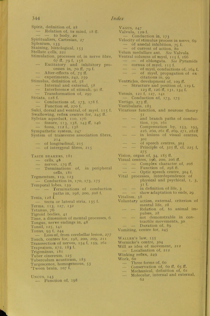 Spirit, definition of, 18 — Relation of, to mind, 18 g. — — to body, 20 Spiritualism, Cartesian, 27 Splenium, 133 Staining, histological, 153 Stellate cells, 221 Stimulation, processes of, in nerve fibre, 67 ft, 79 f, 158 — Excitatory and inhibitory pro- cesses in, 70 ff, 79 f. — After-effects of, 75 ff. — experiments, 242, 259 Stimulus, definition of, 58 — Internal and external, 58 — Interference of stimuli, 91 ff. — Transformation of, 299 Striata, 128 f. — Conductions of, 173, 178 f. — Function of, 270 f. Sulci, dorsal and ventral, of myel. 11 5 f. Swallowing, reflex centres for, 245 ff. Sylvian aqueduct, 110, 176 — fissure, 113, 138, 143 ff, 146 — fossa, 112 f., 138 Sympathetic system, 247 System of transverse association fibres, 214 — of longitudinal, 215 — of intergyral fibres, 21 5 Taste beakers, 181 — cells, 48 — nerves, 179 ff. — Terminations of, in peripheral cells, 181 Tegmentum, 119, 123 — Conduction in, 170, 173, 175 Temporal lobes, 139 —■ — Terminations of conduction paths in, 198, 200, 208 f. Tenia, 128 f. — tecta or lateral stria, 13 5 f. Terma, 113, 127, 132 Tetanus, 76 Tigroid bodies, 41 Time, a dimension of mental processes, 6 Tongue, nerve endings in, 48 Tonsil, 125, 141 Tonus, 93 f, 244 — Loss of, from cerebellar lesion, 277 Touch, centres for, 198, 200, 209, 211 Transsection of nerves, 154 f, 159, 161 Trapezium, 172, 183 f. Trigeminus, 181 Tuber cinereum, 125 Tuberculum acusticum, 183 Turgescence, homogeneous, 53 fween brain, 107 f. Uncus, 143 — Function of, 198 Vagus, 247 Valvula, 120 f. — Conduction in, 173 Velocity of stimulus process in nerve. 69 — of anodal inhibition, 75 f. — of current of action, 80 Velum medullare ant. See Valvula Ventral columns of myel, 11 5 f, 166 — — of oblongata. See Pyramids — cornua of myel, 115 f. — — of myel, conductions of, 164 f. — — of myel, propagation of ex • citations in, 99 Ventricles, development of, 109 ff. — Structure and position of, 11 g f. 123 ff, 126 ff, 131, 134 f. Vermis, 121 f, 127, 141 — Conduction of, 173, 175 Vertigo, 273 ff. Vestibularis, 185 Vicarious function, and neurone theory Si — — and branch paths of conduc- tion, 150, 161 — — Compensation by, 153, 193, 216, 260, 261 ff, 269, 271, 28lfl — — in lesions of visual centres, 301 — — of speech centres, 303 — — Principle of, 325 ff, cf. 225 f, 275 Vision, organ of, 34, 185 ff. Visual centres, 196, 200, 206 ff. — — Complex character of, 20S — — Function of, 298 ft. — — Optic speech centre, 304 f. Vital processes, interdependence of physical and psychical, 1, 3, 3i % — — in definition of life, 3 — — show adaptation to ends, 29 Vitalism, 58 Voluntary action, external, criterion of mental life, 28 — — Relation of, to animal im- pulses, 28 — — not demonstrable in con- tractile movements, 30 — — Duration of, 89 Vomiting, centre for, 245 Waller's law, 155 Wernicke's centre, 304 Will as idea of movement, 212 — Localisation of, 212 Winking reflex, 249 Work, 60 — Three forms of, 60 — Conservation of, 60 ff, 65 ff. — Mechanical, definition of, 61 — Molecular, internal and external, 62