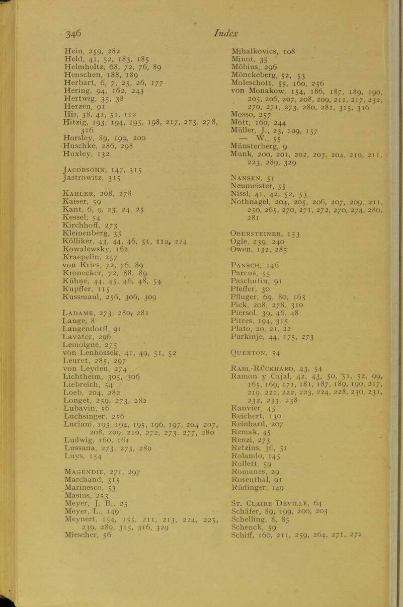 Hein, 259, 282 Held, 41, 52, 183, 185 Helmholtz, 68, 72, 76, 89 Henschen, 188, 189 Herbart, 6, 7, 25, 26, 177 Hering, 94, 162, 243 Her twig, 35, 38 Herzen, 91 His, 38, 41, 51, 112 Hitzig, 193, 194, 195, 198, 217, 273, 278, 316 Horsley, 89, 199, 200 Huschke, 286, 298 Huxley, 132 Jacobsohn, 147, 315 Jastrowitz, 315 Kahler, 208, 278 Kaiser, 59 Kant, 6, 9, 23, 24, 25 Kessel, 54 Kirchhoff, 273 Kleinenberg, 35 Kolliker, 43, 44, 46, 51, 112, 224 Kowalewsky, 162 Kraepelin, 257 von Kries, 72, 76, 89 Kronecker, 72, 88, 89 Kiihne, 44, 45, 46, 48, 54 Kupffer, 115 Kussmaul, 256, 306, 309 Ladame, 273, 280, 281 Lange, 8 Langendorff, 91 Lavater, 296 Lemoigne, 275 von Lenhossek, 41, 49, 51, 52 I.euret, 285, 297 von Leyden, 274 Lichtheim, 305, 306 Liebreich, 54 Loeb, 204, 282 Longet, 259, 273, 282 Lubavin, 56 Luchsinger, 256 Luciani, 193, 194, 195, 196, 197, 204 207, 208, 209, 210, 272, 273. 277, 280 Ludwig, 160, 161 Lussana, 273, 275, 280 Luys, 154 Magendie, 271, 297 Marchand, 315 Marinesco, 53 Masius, 253 Meyer, J. B., 25 Meyer, L., 149 Meynert, 154, 155, 211, 213, 224, 225, 239. 289, 315, 316, 329 Miescher, 56 Mihalkovics, 108 Minot, 35 Mobius, 296 Monckeberg, 52, 53 Moleschott, 55, 160, 256 von Monakow, 154, 186, 187, 189, 190, 205, 206, 207, 208, 209, 2ii, 217, 232, 270, 271, 273, 280, 281, 315, 316 Mosso, 257 Mott, 160, 244 Miiller, J., 23, 109, 157 - W., 55 Miinsterberg, 9 Munk, 200, 201, 202, 203, 204, 2io, 2ii, 223, 289, 329 Nansen, 51 Neumeister, 55 Nissl, 41, 42, 52, 53 Nothnagel, 204, 205, 206, 207, 209, 21!, 250, 265, 270, 271, 272, 270, 274, 280, 281 Obersteiner, 153 Ogle, 239, 240 Owen, 132, 285 Pansch, 146 Parous, 55 Paschutin, 91 Pfeffer, 30 Pfluger, 69, 80, 163 Pick, 208, 278, 310 Piersol, 39, 46, 48 Pitres, 194, 315 Plato, 20, 21, 22 Purkinje, 44, 175, 273 Querton, 54 Kabl-Ruckhard, 43, 54 Ramon y Cajal, 42, 43, 50, 51, 52, 09, 165, 169, 171, 181, 187, 189, 190, 217, 219, 221, 222, 223, 224, 228, 230. 231, 232, 233, 238 Ranvier, 45 Reichert, 130 Reinhard, 207 Remak, 45 Renzi, 273 Retzius, 36, 51 Rolando, 145 Rollett, 59 Romanes, 29 Rosenthal, 91 Riidinger, 149 St. Claire Deville, 64 Schafer, 89, 199, 200, 203 Schelling, 8, 85 Schenck, 59 Schiff, 160, 211, 259, 264, 271, 271-