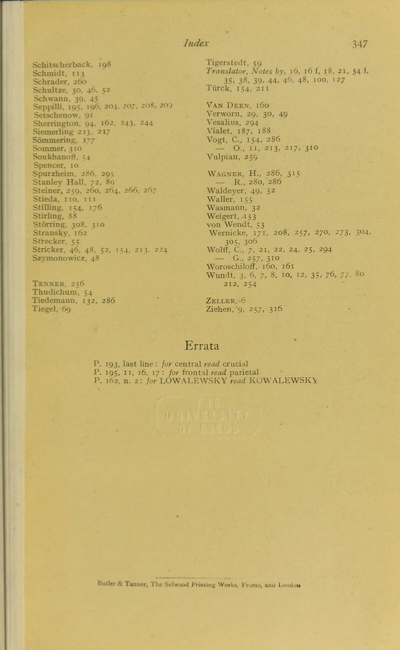 Judex Schitscherback, 198 Schmidt, 113 Schrader, 260 Schultze, 30, 46. 52 Schwann. 30. 4^ Seppilli, 195. iq6, 204. 207, 208, 205 Setschenow, 91 Sherrington. Q4. 162, 243, 244 Siemerling 213. 2 17 Sommering. 177 Sommer, 310 Sonkhanotf. 54 Spencer, 10 Spurzheim, 286. 29, Stanley Hall. 72, 80 Steiner. 259, 260, 264, 266, 267 Stieda, 110, 111 Stilling, 154, 176 Stirling, 88 Storring, 30S. 310 Stransky, 162 Strecker, 55 Strieker, 46, 48, 52, 154, 213, 224 Szvmonowicz, 48 Tenner, 256 Thudichum, 54 Tiedemann, 132, 286 Tiegel, 69 347 Tigerstedt, 59 Translator, Notes by, 16, 16 f, 18, 21, 34 1, 35. 38. 39. 44. 4r>. 48, 100, 127 Tiirck, 154, 211 Van Deen, 160 Verworn, 29, 30, 49 Vesalius, 294 Vialet, 187, 188 Vogt, C, 154. 286 — O., 11, 213, 217, 310 Vulpian, 259 Wagner, H., 286, 315 — R., 280, 286 Waldeyer, 49, 52 Waller, 155 Wasmann, 32 Weigert,-iS3 von Wendt, 53 Wernicke, 171, 208, 257, 270, 273, 304, 305, 306 Wolff, C., 7, 21, 22, 24, 25, 294 — G., 257, 310 Woroschiloff, 160, 161 W'undt, 3, 6, 7, 8, 10, 12, 35, 76, 77, 80 212, 254 Zeller, 6 Ziehen, 9, 257, 316 Errata P. 193, last line : for central read crucial P. 195, 11, 16, 17: for frontal read parietal P. 162, n. 2: for LOWALEWSKY read ROW ALEWSK\ Hutler & Tann-r, The Sclwood i' rintiiit; Works, Krume, anil Londoo