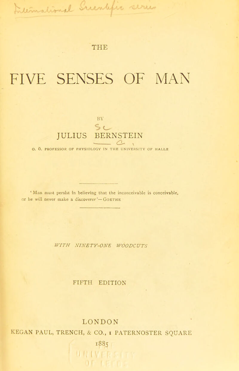 F ';' Un/JLsr THE FIVE SENSES OF MAN HV So JULIUS BERNSTEIN <o x O. 6. PROFESSOR OF PHYSIOLOGY IN THE UNIVERSITY OF HALLE 4 Man must persist in believing that the inconceivable is conceivable, or he will never make a discoverer'—Goethe WITH XINETY-ONE WOODCUTS FIFTH EDITION LONDON ICEGAN PAUL, TRENCH, & CO., i PATERNOSTER SQUARE 1885