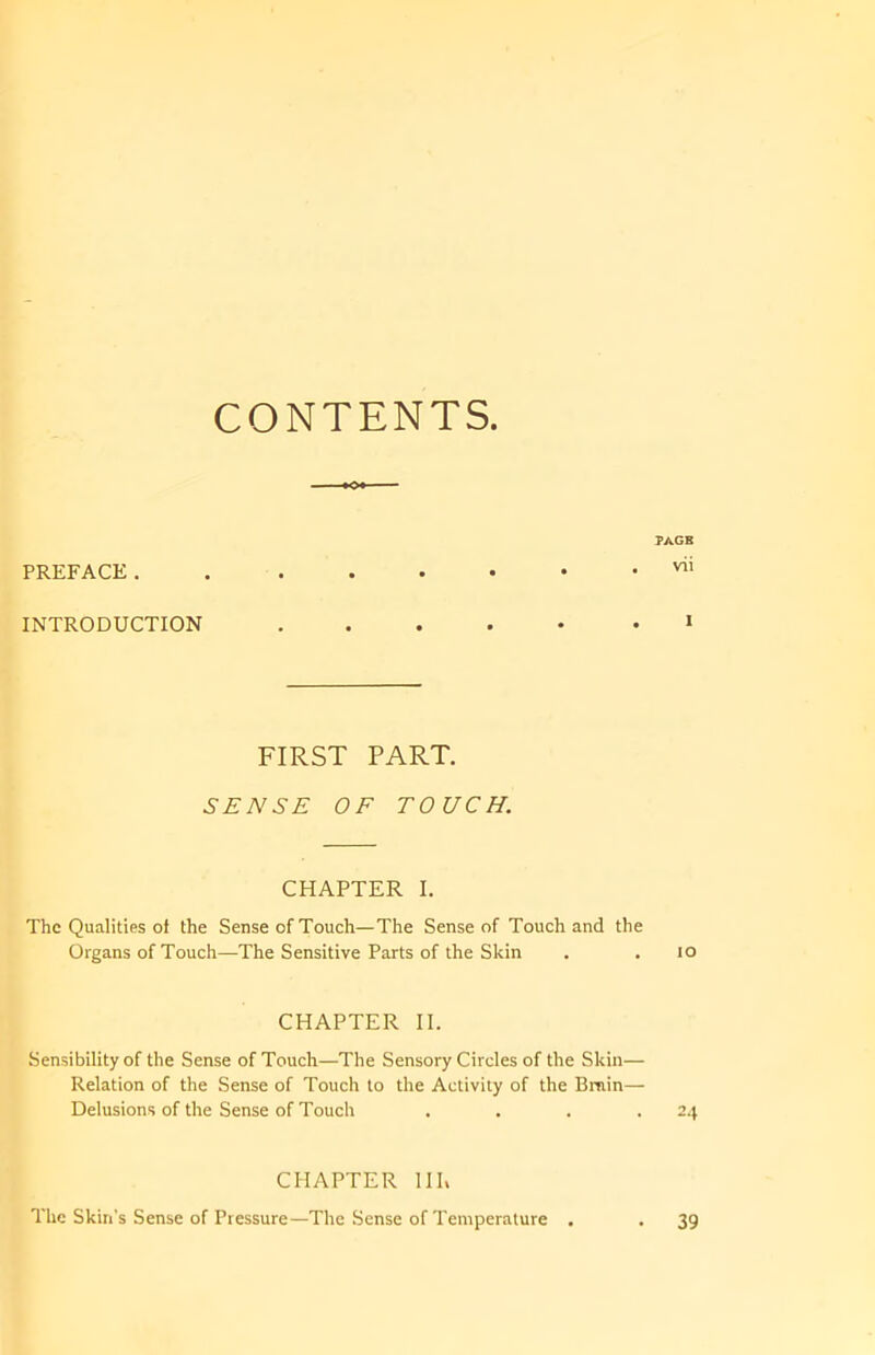 CONTENTS PREFACE. INTRODUCTION FIRST PART. SENSE OF TOUCH. CHAPTER I. The Qualities of the Sense of Touch—The Sense of Touch and the Organs of Touch—The Sensitive Parts of the Skin CHAPTER II. Sensibility of the Sense of Touch—The Sensory Circles of the Skin— Relation of the Sense of Touch to the Activity of the Bruin— Delusions of the Sense of Touch . . . . CHAPTER III, The Skin's Sense of Pressure—The Sense of Temperature .